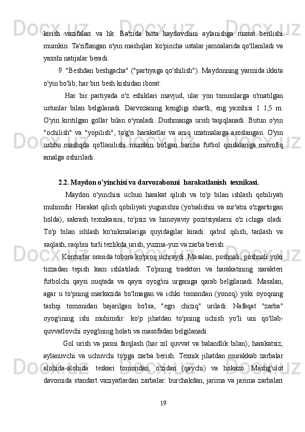 kirish   vazifalari   va   hk.   Ba'zida   bitta   haydovchini   aylanishga   ruxsat   berilishi
mumkin. Ta'riflangan o'yin mashqlari ko'pincha ustalar jamoalarida qo'llaniladi va
yaxshi natijalar beradi.
9. "Beshdan beshgacha" ("partiyaga qo'shilish"). Maydonning yarmida ikkita
o'yin bo'lib, har biri besh kishidan iborat.
    Har   bir   partiyada   o'z   eshiklari   mavjud,   ular   yon   tomonlarga   o'rnatilgan
ustunlar   bilan   belgilanadi.   Darvozaning   kengligi   shartli,   eng   yaxshisi   1   1,5   m.
O'yin   kiritilgan   gollar   bilan   o'ynaladi.   Dushmanga   urish   taqiqlanadi.   Butun   o'yin
"ochilish"   va   "yopilish",   to'g'ri   harakatlar   va   aniq   uzatmalarga   asoslangan.   O'yin
ushbu   mashqda   qo'llanilishi   mumkin   bo'lgan   barcha   futbol   qoidalariga   muvofiq
amalga oshiriladi.
2.2. Maydon o'yinchisi va darvozabonni  harakatlanish  texnikasi.
    Maydon   o'yinchisi   uchun   harakat   qilish   va   to'p   bilan   ishlash   qobiliyati
muhimdir. Harakat qilish qobiliyati yugurishni (yo'nalishni va sur'atni o'zgartirgan
holda),   sakrash   texnikasini,   to'psiz   va   himoyaviy   pozitsiyalarni   o'z   ichiga   oladi.
To'p   bilan   ishlash   ko'nikmalariga   quyidagilar   kiradi:   qabul   qilish,   tanlash   va
saqlash, raqibni turli tezlikda urish, yuzma-yuz va zarba berish.
  Konturlar orasida tobora ko'proq uchraydi. Masalan, poshnali, poshnali yoki
tizzadan   tepish   kam   ishlatiladi.   To'pning   traektori   va   harakatining   xarakteri
futbolchi   qaysi   nuqtada   va   qaysi   oyog'ini   urganiga   qarab   belgilanadi.   Masalan,
agar   u   to'pning   markazida   bo'lmagan   va   ichki   tomondan   (yonoq)   yoki   oyoqning
tashqi   tomonidan   bajarilgan   bo'lsa,   "egri   chiziq"   uriladi.   Nafaqat   "zarba"
oyog'ining   ishi   muhimdir:   ko'p   jihatdan   to'pning   uchish   yo'li   uni   qo'llab-
quvvatlovchi oyog'ining holati va masofadan belgilanadi.
    Gol  urish  va pasni   farqlash  (har   xil  quvvat   va balandlik  bilan);   harakatsiz,
aylanuvchi   va   uchuvchi   to'pga   zarba   berish.   Texnik   jihatdan   murakkab   zarbalar
alohida-alohida:   teskari   tomondan,   o'zidan   (qaychi)   va   hokazo.   Mashg'ulot
davomida   standart   vaziyatlardan   zarbalar:   burchakdan,   jarima   va   jarima   zarbalari
19
