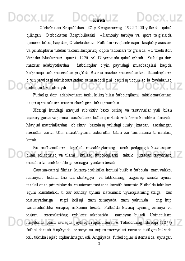 Kirish
        O`zbekiston   Respublikasi     Oliy   Kengashining     1992-2000   yillarda     qabul
qilingan     O`zbekiston   Respublikasini     «Jismoniy   tarbiya   va   sport   to`g’risida
qonunni bilisq haqida», O`zbekistonda   Futbolni rivojlantirisqni   tasqkiliy asoslari
va printsiplarni tubdan takomillasqtirisq  cqora tadbirlari to`g’risida  «O`zbekiston
Vazirlar   Maxkamasi     qarori     1996     yil   17   yanvarda   qabul   qilindi.     Futbolga   doir
maxsus   adabiyotlardan     futbolcqilar   o`yin   paytidagi   musobaqalari   haqida
ko`pincqa   turli   materiallar   yig’ildi.   Bu   esa   mazkur   materiallardan     futbolcqilarni
o`yin paytidagi taktik xarakatlari samaradorligini  osqirisq ucqun  to`la foydalanisq
imkonini bera olmaydi.
Futbolga doir   adabiyotlarni taxlil kilisq bilan futbolcqilarni   taktik xarakatlari
osqirisq masalasini muxim ekanligini  bilisq mumkin.
Xozirgi   kundagi   mavjud   sub`ektiv   baxo   berisq   va   tasavvurlar   yuli   bilan
sqaxsiy,gurux va jamoa   xarakatlarni kullasq metodi endi bizni koniktira olmaydi.
Mavjud   materiallardan     ob`ektiv     baxolasq   yulidagi   ilmiy   jixatdan     asoslangan
metodlar   zarur.   Ular   murabbiylarni   axborotlar   bilan   xar   tomonlama   ta`minlasq
kerak.
Bu   ma`lumotlarni     tajribali   murabbiylarning     uzok   pedagogik   kuzatisqlari
bilan   solisqtirisq   va   ularni     kullasq   futbolcqilarni     taktik     jixatdan   tayyorlasq
masalasida  anik bir fikrga kelisqga  yordam beradi.
Qarama-qarsqi  fikrlar   kurasq-dealiktika konuni bulib u futbolda   xam yakkol
namoyon     buladi.   Biz   uni   strategiya     va   taktikaning     uzgarisqi   xamda   uyinni
tasqkil etisq printsiplarida  muntazam ravisqda kuzatib boramiz. Futbolda taktikasi
squni   kursatadiki,   u   xar   kanday   uyinni   sistemasiz   uyincqilarning   uziga     xos
xususiyatlariga     tugri   kelisqi,   xam   ximoyada,   xam   yakunida     eng   kup
samaradorlikka   erisqisq   imkonini   beradi.   Futbolda   kurasq   uyining   ximoya   va
xujum     sxemalaridagi   uzluksiz   rakobatida     namoyon   buladi.   Uyincqilarni
maydonda  planli ravisqda  joylasqtirisqdan iborat. e. Toladonning  fikricqa  (1877)
futbol   dastlab   Angliyada     ximoya   va   xujum   meniyalari   nazarda   tutilgan   bulsada
xali taktika isqlab cqikarilmagan edi. Angliyada  futbolcqilar sistemasida  uynagan
2 