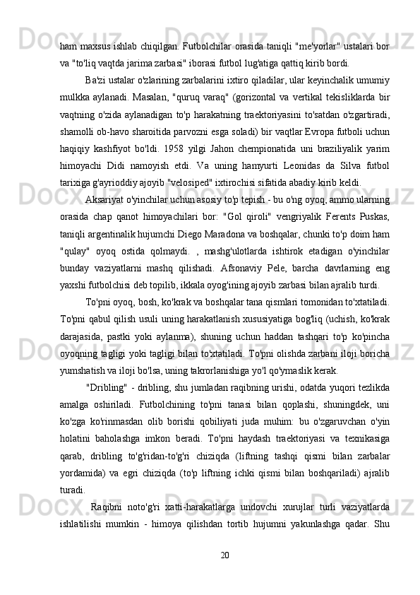 ham maxsus ishlab chiqilgan. Futbolchilar orasida taniqli  "me'yorlar" ustalari  bor
va "to'liq vaqtda jarima zarbasi" iborasi futbol lug'atiga qattiq kirib bordi.
  Ba'zi ustalar o'zlarining zarbalarini ixtiro qiladilar, ular keyinchalik umumiy
mulkka   aylanadi.   Masalan,   "quruq   varaq"   (gorizontal   va   vertikal   tekisliklarda   bir
vaqtning  o'zida  aylanadigan   to'p  harakatning  traektoriyasini   to'satdan   o'zgartiradi,
shamolli ob-havo sharoitida parvozni esga soladi) bir vaqtlar Evropa futboli uchun
haqiqiy   kashfiyot   bo'ldi.   1958   yilgi   Jahon   chempionatida   uni   braziliyalik   yarim
himoyachi   Didi   namoyish   etdi.   Va   uning   hamyurti   Leonidas   da   Silva   futbol
tarixiga g'ayrioddiy ajoyib "velosiped" ixtirochisi sifatida abadiy kirib keldi.
  Aksariyat o'yinchilar uchun asosiy to'p tepish - bu o'ng oyoq, ammo ularning
orasida   chap   qanot   himoyachilari   bor:   "Gol   qiroli"   vengriyalik   Ferents   Puskas,
taniqli argentinalik hujumchi Diego Maradona va boshqalar, chunki to'p doim ham
"qulay"   oyoq   ostida   qolmaydi.   ,   mashg'ulotlarda   ishtirok   etadigan   o'yinchilar
bunday   vaziyatlarni   mashq   qilishadi.   Afsonaviy   Pele,   barcha   davrlarning   eng
yaxshi futbolchisi deb topilib, ikkala oyog'ining ajoyib zarbasi bilan ajralib turdi.
  To'pni oyoq, bosh, ko'krak va boshqalar tana qismlari tomonidan to'xtatiladi.
To'pni qabul qilish usuli uning harakatlanish xususiyatiga bog'liq (uchish, ko'krak
darajasida,   pastki   yoki   aylanma),   shuning   uchun   haddan   tashqari   to'p   ko'pincha
oyoqning tagligi yoki tagligi bilan to'xtatiladi. To'pni olishda zarbani iloji boricha
yumshatish va iloji bo'lsa, uning takrorlanishiga yo'l qo'ymaslik kerak.
   "Dribling" - dribling, shu jumladan raqibning urishi, odatda yuqori tezlikda
amalga   oshiriladi.   Futbolchining   to'pni   tanasi   bilan   qoplashi,   shuningdek,   uni
ko'zga   ko'rinmasdan   olib   borishi   qobiliyati   juda   muhim:   bu   o'zgaruvchan   o'yin
holatini   baholashga   imkon   beradi.   To'pni   haydash   traektoriyasi   va   texnikasiga
qarab,   dribling   to'g'ridan-to'g'ri   chiziqda   (liftning   tashqi   qismi   bilan   zarbalar
yordamida)   va   egri   chiziqda   (to'p   liftning   ichki   qismi   bilan   boshqariladi)   ajralib
turadi.
    Raqibni   noto'g'ri   xatti-harakatlarga   undovchi   xurujlar   turli   vaziyatlarda
ishlatilishi   mumkin   -   himoya   qilishdan   tortib   hujumni   yakunlashga   qadar.   Shu
20