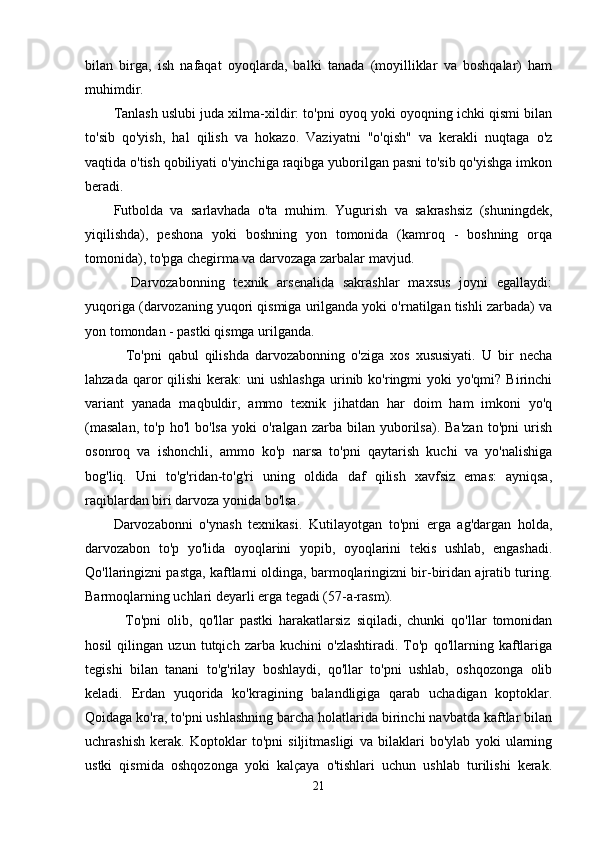 bilan   birga,   ish   nafaqat   oyoqlarda,   balki   tanada   (moyilliklar   va   boshqalar)   ham
muhimdir.
Tanlash uslubi juda xilma-xildir: to'pni oyoq yoki oyoqning ichki qismi bilan
to'sib   qo'yish,   hal   qilish   va   hokazo.   Vaziyatni   "o'qish"   va   kerakli   nuqtaga   o'z
vaqtida o'tish qobiliyati o'yinchiga raqibga yuborilgan pasni to'sib qo'yishga imkon
beradi.
Futbolda   va   sarlavhada   o'ta   muhim.   Yugurish   va   sakrashsiz   (shuningdek,
yiqilishda),   peshona   yoki   boshning   yon   tomonida   (kamroq   -   boshning   orqa
tomonida), to'pga chegirma va darvozaga zarbalar mavjud.
    Darvozabonning   texnik   arsenalida   sakrashlar   maxsus   joyni   egallaydi:
yuqoriga (darvozaning yuqori qismiga urilganda yoki o'rnatilgan tishli zarbada) va
yon tomondan - pastki qismga urilganda.
    To'pni   qabul   qilishda   darvozabonning   o'ziga   xos   xususiyati.   U   bir   necha
lahzada  qaror   qilishi  kerak:   uni  ushlashga   urinib  ko'ringmi   yoki  yo'qmi?  Birinchi
variant   yanada   maqbuldir,   ammo   texnik   jihatdan   har   doim   ham   imkoni   yo'q
(masalan,   to'p  ho'l   bo'lsa   yoki   o'ralgan  zarba   bilan  yuborilsa).   Ba'zan   to'pni   urish
osonroq   va   ishonchli,   ammo   ko'p   narsa   to'pni   qaytarish   kuchi   va   yo'nalishiga
bog'liq.   Uni   to'g'ridan-to'g'ri   uning   oldida   daf   qilish   xavfsiz   emas:   ayniqsa,
raqiblardan biri darvoza yonida bo'lsa.
Darvozabonni   o'ynash   texnikasi.   Kutilayotgan   to'pni   erga   ag'dargan   holda,
darvozabon   to'p   yo'lida   oyoqlarini   yopib,   oyoqlarini   tekis   ushlab,   engashadi.
Qo'llaringizni pastga, kaftlarni oldinga, barmoqlaringizni bir-biridan ajratib turing.
Barmoqlarning uchlari deyarli erga tegadi (57-a-rasm).
    To'pni   olib,   qo'llar   pastki   harakatlarsiz   siqiladi,   chunki   qo'llar   tomonidan
hosil   qilingan   uzun   tutqich   zarba   kuchini   o'zlashtiradi.   To'p   qo'llarning   kaftlariga
tegishi   bilan   tanani   to'g'rilay   boshlaydi,   qo'llar   to'pni   ushlab,   oshqozonga   olib
keladi.   Erdan   yuqorida   ko'kragining   balandligiga   qarab   uchadigan   koptoklar.
Qoidaga ko'ra, to'pni ushlashning barcha holatlarida birinchi navbatda kaftlar bilan
uchrashish   kerak.   Koptoklar   to'pni   siljitmasligi   va   bilaklari   bo'ylab   yoki   ularning
ustki   qismida   oshqozonga   yoki   kalçaya   o'tishlari   uchun   ushlab   turilishi   kerak.
21