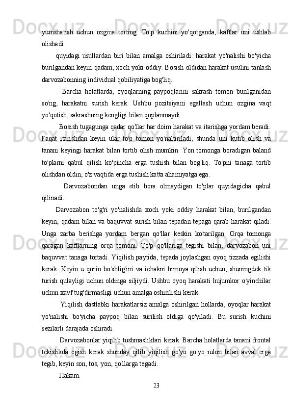 yumshatish   uchun   ozgina   torting.   To'p   kuchini   yo'qotganda,   kaftlar   uni   ushlab
olishadi.
quyidagi   usullardan   biri   bilan   amalga   oshiriladi:   harakat   yo'nalishi   bo'yicha
burilgandan keyin qadam, xoch yoki oddiy. Bosish oldidan harakat usulini tanlash
darvozabonning individual qobiliyatiga bog'liq.
    Barcha   holatlarda,   oyoqlarning   paypoqlarini   sakrash   tomon   burilganidan
so'ng,   harakatni   surish   kerak.   Ushbu   pozitsiyani   egallash   uchun   ozgina   vaqt
yo'qotish, sakrashning kengligi bilan qoplanmaydi.
  Bosish tugagunga qadar qo'llar har doim harakat va itarishga yordam beradi.
Faqat   itarishdan   keyin   ular   to'p   tomon   yo'naltiriladi,   shunda   uni   kutib   olish   va
tanani keyingi harakat bilan tortib olish mumkin. Yon tomonga boradigan baland
to'plarni   qabul   qilish   ko'pincha   erga   tushish   bilan   bog'liq.   To'pni   tanaga   tortib
olishdan oldin, o'z vaqtida erga tushish katta ahamiyatga ega.
    Darvozabondan   unga   etib   bora   olmaydigan   to'plar   quyidagicha   qabul
qilinadi.
Darvozabon   to'g'ri   yo'nalishda   xoch   yoki   oddiy   harakat   bilan,   burilgandan
keyin, qadam  bilan va baquvvat  surish bilan tepadan tepaga  qarab harakat  qiladi.
Unga   zarba   berishga   yordam   bergan   qo'llar   keskin   ko'tarilgan.   Orqa   tomonga
qaragan   kaftlarning   orqa   tomoni.   To'p   qo'llariga   tegishi   bilan,   darvozabon   uni
baquvvat  tanaga tortadi. Yiqilish paytida, tepada joylashgan oyoq tizzada egilishi
kerak.   Keyin   u   qorin   bo'shlig'ini   va   ichakni   himoya   qilish   uchun,   shuningdek   tik
turish qulayligi  uchun oldinga siljiydi. Ushbu oyoq harakati hujumkor o'yinchilar
uchun xavf tug'dirmasligi uchun amalga oshirilishi kerak.
   Yiqilish dastlabki  harakatlarsiz amalga oshirilgan hollarda, oyoqlar harakat
yo'nalishi   bo'yicha   paypoq   bilan   surilish   oldiga   qo'yiladi.   Bu   surish   kuchini
sezilarli darajada oshiradi.
   Darvozabonlar yiqilib tushmasliklari kerak. Barcha holatlarda tanani frontal
tekislikda   egish   kerak   shunday   qilib   yiqilish   go'yo   go'yo   rulon   bilan   avval   erga
tegib, keyin son, tos, yon, qo'llarga tegadi.
Hakam.
23