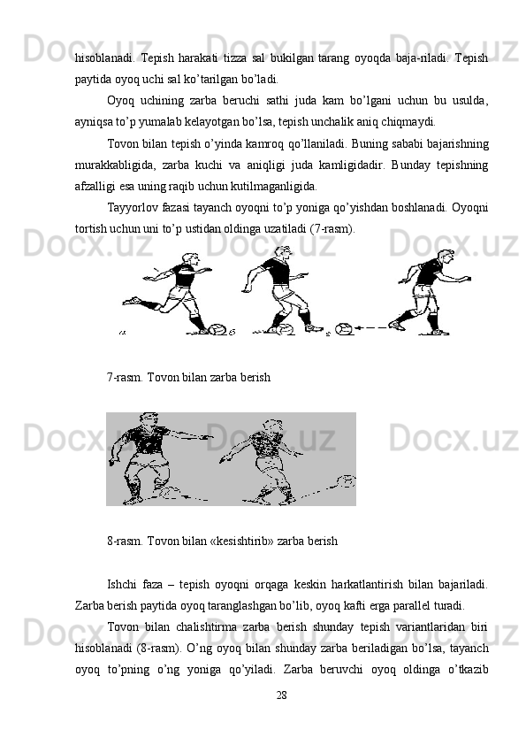 hisoblanadi.   Tepish   harakati   tizza   sal   bukilgan   tarang   oyoqda   baja-riladi.   Tepish
paytida oyoq uchi sal ko’tarilgan bo’ladi.
Oyoq   uchining   zarba   beruchi   sathi   juda   kam   bo’lgani   uchun   bu   usulda,
ayniqsa to’p yumalab kelayotgan bo’lsa, tepish unchalik aniq chiqmaydi. 
Tovon bilan tepish o’yinda kamro q   q o’llaniladi. Buning sababi bajarishning
murakkabligida,   zarba   kuchi   va   ani q ligi   juda   kamligidadir.   Bunday   tepishning
afzalligi esa uning ra q ib uchun k u tilmaganligida.
Tayyorlov fazasi tayanch oyo q ni to’p yoniga  q o’yishdan boshlanadi.  Oyo q ni
tortish uchun uni to’p ustidan oldinga  uzat iladi ( 7 -rasm). 
7-rasm. Tovon bilan zarba berish
8-rasm. Tovon bilan  «kesishtirib» zarba berish
Ishchi   faza   –   tepish   oyoqni   or q aga   keskin   h arkatlantirish   bilan   bajariladi.
Zarba berish paytida oyo q  taranglashgan bo’lib, oyo q  kafti erga parallel turadi. 
Tovon   bilan   chalishtirma   zarba   berish   shunday   tepish   variantlaridan   biri
h isoblanadi   ( 8 -rasm).   O’ng   oyo q   bilan   shunday   zarba   beriladigan   bo’lsa,   tayanch
oyo q   to’pning   o’ng   yoniga   q o’yiladi.   Zarba   beruvchi   oyo q   oldinga   o’tkazib
28