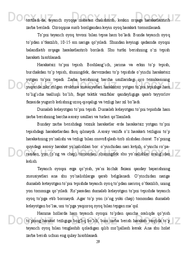 tortiladi-da,   tayanch   oyo qq a   nisbatan   chalishtirib,   keskin   or q aga   h arakatlantirib
zarba beriladi. Ozro qq ina surib borilgandan keyin oyo q   h arakati tormozlanadi. 
To’pni   tayanch   oyo q   tovoni   bilan   tepsa   ham   bo’ladi.   Bunda   tayanch   oyo q
to’pdan   o’tkazilib,   10-15   sm   nariga   q o’yiladi.   Shundan   keyingi   q adamda   oyo q ni
balandlatib   or q aga   h arakatlantirib   boriladi.   Shu   turtki   berishning   o’zi   tepish
h arakati  h isoblanadi.
H arakatsiz   to’pni   tepish.   Boshlan g’ ich,   jarima   va   erkin   to’p   tepish,
burchakdan to’p tepish, shuningdek, darvozadan to’p tepishda o’yinchi   h arakatsiz
yotgan   to’pni   tepadi.   Zarba   berishning   barcha   usullaridagi   ijro   texnikasining
yu q orida zikr etilgan struktura xususiyatlari   h arakatsiz yotgan to’pni tepishga   h am
to’li g’ icha   taallu q li   bo’lib,   fa q at   taktik   vazifalar   q andayligiga   q arab   tayyorlov
fazasida yugurib kelishnig uzo q - q is q aligi va tezligi  h ar xil bo’ladi. 
Dumalab kelayotgan to’pni tepish. Dumalab kelayotgan to’pni tepishda  h am
zarba berishning barcha asosiy usullari va turlari  q o’llaniladi. 
Bunday   zarba   berishdagi   texnik   h arakatlar   erda   h arakatsiz   yotgan   to’pni
tepishdagi   h arakatlardan   far q   q ilmaydi.   Asosiy   vazifa   o’z   h arakati   tezligini   to’p
h ara k atining yo’nalishi va tezligi bilan muvofi q lash-tirib olishdan iborat. To’pning
q uyidagi asosiy   h arakat yo’nalishlari bor: o’yinchidan nari ketish, o’yinchi ro’pa-
rasidan,   yon   (o’ng   va   chap)   tomondan,   shuningdek   shu   yo’nalishlar   orali g’ idan
kelish. 
Tayanch   oyo q ni   erga   q o’yish,   ya’ni   kichik   fazani   q anday   bajarishning
xususiyatlari   ana   shu   yo’nalishlarga   q arab   belgilanadi.   O’yinchidan   nariga
dumalab ketayotgan to’pni tepishda tayanch oyo q  to’pdan nariro q  o’tkazilib, uning
yon   tomoniga   q o’yiladi.   Ro’paradan   dumalab   kelayotgan   to’pni   tepishda   tayanch
oyo q   to’pga   etib   bormaydi.   Agar   to’p   yon   (o’ng   yoki   chap)   tomondan   dumalab
kelayotgan bo’lsa, uni to’pga yaqinro q  oyo q  bilan tepgan ma’ q ul.
H amma   h ollarda   h am   tayanch   oyoqni   to’pdan   q ancha   orali q da   q o’yish
to’pning   harakat   tezligiga   bo g’ li q   bo’lib,   buni   zarba   berish   h arakati   vaqtida   to’p
tayanch   oyo q   bilan   tenglashib   q ol adigan   q ilib   mo’ljallash   kerak.   Ana   shu   h olat
zarba berish uchun eng  qu lay  h isoblanadi.
29
