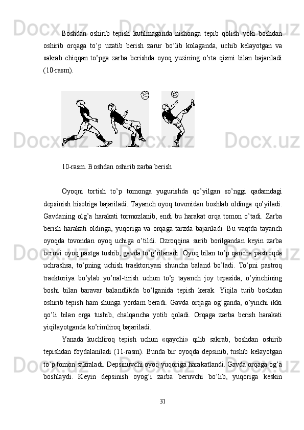 Boshdan   oshirib   tepish   kutilmaganda   nishonga   tepib   qolish   yoki   boshdan
oshirib   orqaga   to’p   uzatib   berish   zarur   bo’lib   kolaganda,   uchib   kelayotgan   va
sakrab   chiqqan   to’pga   zarba   berishda   oyoq   yuzining   o’rta   qismi   bilan   bajariladi
(10-rasm). 
       
10 -rasm. Boshdan oshirib zarba berish
Oyoqni   tortish   to’p   tomonga   yugurishda   qo’yilgan   so’nggi   qadamdagi
depsinish  hisobiga bajariladi. Tayanch oyoq tovonidan boshlab  oldinga  qo’yiladi.
Gavdaning   olg’a   harakati   tormozlanib,   endi   bu   harakat   orqa   tomon   o’tadi.   Zarba
berish   harakati   oldinga,   yuqoriga   va   orqaga   tarzda   bajariladi.   Bu   vaqtda   tayanch
oyoqda   tovondan   oyoq   uchiga   o’tildi.   Ozroqqina   surib   borilgandan   keyin   zarba
beruvi oyoq pastga tushib, gavda to’g’rilanadi. Oyoq bilan to’p qancha pastroqda
uchrashsa,   to’pning   uchish   traektoriyasi   shuncha   baland   bo’ladi.   To’pni   pastroq
traektoriya   bo’ylab   yo’nal-tirish   uchun   to’p   tayanch   joy   tepasida,   o’yinchining
boshi   bilan   baravar   balandlikda   bo’lganida   tepish   kerak.   Yiqila   turib   boshdan
oshirib   tepish   ham   shunga   yordam   beradi.   Gavda   orqaga   og’ganda,   o’yinchi   ikki
qo’li   bilan   erga   tushib,   chalqancha   yotib   qoladi.   Orqaga   zarba   berish   harakati
yiqilayotganda ko’rimliroq bajariladi. 
Yanada   kuchliroq   tepish   uchun   «qaychi»   qilib   sakrab,   boshdan   oshirib
tepishdan   foydalaniladi   (11-rasm).   Bunda   bir   oyoqda   depsinib,   tushib   kelayotgan
to’p tomon sakraladi. Depsinuvchi oyoq yuqoriga harakatlandi. Gavda orqaga og’a
boshlaydi.   Keyin   depsinish   oyog’i   zarba   beruvchi   bo’lib,   yuqoriga   keskin
31 