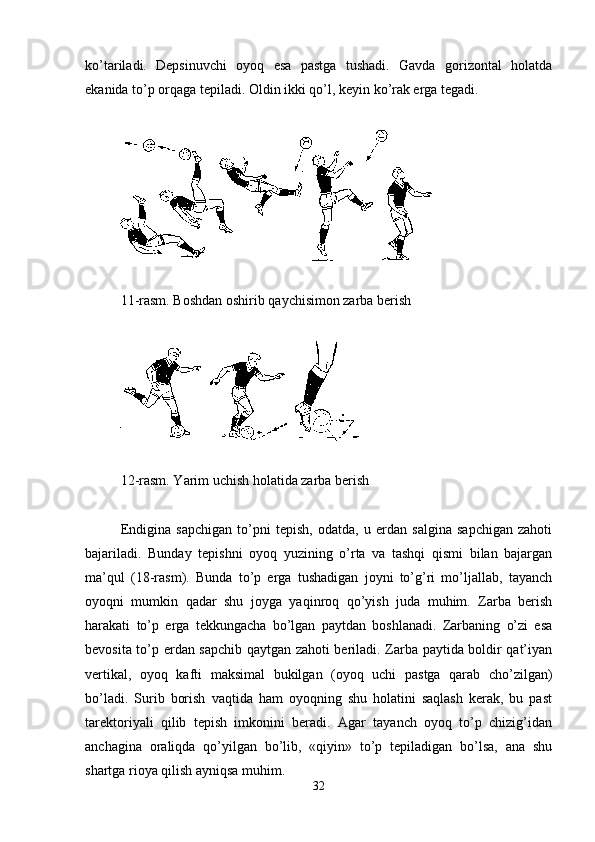 ko’tariladi.   Depsinuvchi   oyoq   esa   pastga   tushadi.   Gavda   gorizontal   holatda
ekanida to’p orqaga tepiladi. Oldin ikki qo’l, keyin ko’rak erga tegadi.
1 1 -rasm. Boshdan oshirib qaychisimon zarba berish
1 2 -rasm. Yarim uchish holatida zarba berish
Endigina   sapchigan   to’pni   tepish,   odatda,   u   erdan   salgina   sapchigan   zahoti
bajariladi.   Bunday   tepishni   oyoq   yuzining   o’rta   va   tashqi   qismi   bilan   bajargan
ma’qul   (18-rasm).   Bunda   to’p   erga   tushadigan   joyni   to’g’ri   mo’ljallab,   tayanch
oyoqni   mumkin   qadar   shu   joyga   yaqinroq   qo’yish   juda   muhim.   Zarba   berish
harakati   to’p   erga   tekkungacha   bo’lgan   paytdan   boshlanadi.   Zarbaning   o’zi   esa
bevosita to’p erdan sapchib qaytgan zahoti beriladi. Zarba paytida boldir qat’iyan
vertikal,   oyoq   kafti   maksimal   bukilgan   (oyoq   uchi   pastga   qarab   cho’zilgan)
bo’ladi.   Surib   borish   vaqtida   ham   oyoqning   shu   holatini   saqlash   kerak,   bu   past
tarektoriyali   qilib   tepish   imkonini   beradi.   Agar   tayanch   oyoq   to’p   chizig’idan
anchagina   oraliqda   qo’yilgan   bo’lib,   «qiyin»   to’p   tepiladigan   bo’lsa,   ana   shu
shartga rioya qilish ayniqsa muhim.
32