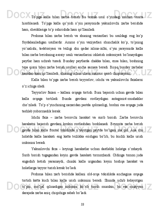 To’pga   kalla   bilan   zarba   berish   Bu   texnik   usul   o’yindagi   mu h im   vosita
h isoblanadi.   To’pga   kalla   q o’yish   o’yin   jarayonida   yakunlovchi   zarba   berishda
h am, sheriklariga to’p oshirishda  h am  q o’llaniladi.
Peshona   bilan   zarba   berish   va   shuning   variantlari   bu   usuldagi   eng   ko’p
foydalaniladigan   usullardir.   Ammo   o’yin   vaziyatlari   shunchalik   ko’p,   to’pning
yo’nalishi,   taektoriyasi   va   tezligi   shu   q adar   xilma-xilki,   o’yin   jarayonida   kalla
bilan zarba berishning asosiy usuli variantlarini ishlatish imkoniyati bo’lmaydigan
paytlar   h am   uchrab   turadi.   Bunday   paytlarda   chakka   bilan,   ensa   bilan,   boshning
tepa   q ismi bilan zarba berish usullari ancha samara beradi. Biro q   bunday zarbalar
kamdan-kam  q o’llaniladi, shuning uchun ularni maxsus  q arab chi q maymiz.
Kalla   bilan   to’pga   zarba   berish   tayyorlov,   ishchi   va   yakunlovchi   fazalarni
o’z ichiga oladi.
Tayyorlov   fazasi   –   kallani   or q aga   tortish.   Buni   bajarish   uchun   gavda   bilan
kalla   or q aga   tortiladi.   Bunda   gavdani   rostlaydigan   antagonist-mushaklar
cho’ziladi. To’p o’yinchining nazaridan pastda q ol masligi, boshni esa or q aga juda
tashlab yubormaslik kerak.
Ishchi   faza   –   zarba   beruvchi   h arakat   va   surib   borish.   Zarba   beruvchi
harakatni   bajarish   gavdani   keskin   rostlashdan   boshlanadi.   Bevosita   zarba   berish
gavda   bilan   kalla   frontal   tekislikda   o’tayotgan   paytda   bo’lgani   ma’ q ul.   Ana   shu
h olatda   kalla   h arakati   eng   katta   tezlikka   erishgan   bo’lib,   bu   kuchli   kalla   urish
imkonini beradi.
Yakunlovchi   faza   –   keyingi   h arakatlar   uchun   dastlabki   h olatga   o’xshaydi.
Surib   borish   tugagandan   keyin   gavda   h arakati   tormozlandi.   Oldinga   tomon   juda
engashib   ketish   yaramaydi,   chunki   kalla   urgandan   keyin   bosh q a   h arakat   va
h olatlarga tayyor turish kerak bo’ladi.
Peshona   bilan   zarb   berishda   kallani   old-or q a   tekislikda   anchagina   or q aga
tortish   katta   kuch   bilan   kalla   urish   imkonini   beradi.   Shunda   uchib   kelayotgan
to’pni,   mo’ljal   q ilinadigan   nishonni   ko’rib   turish   mumkin,   bu   esa   muayyan
darajada zarba ani q  chi q ishiga sabab bo’ladi.
33 