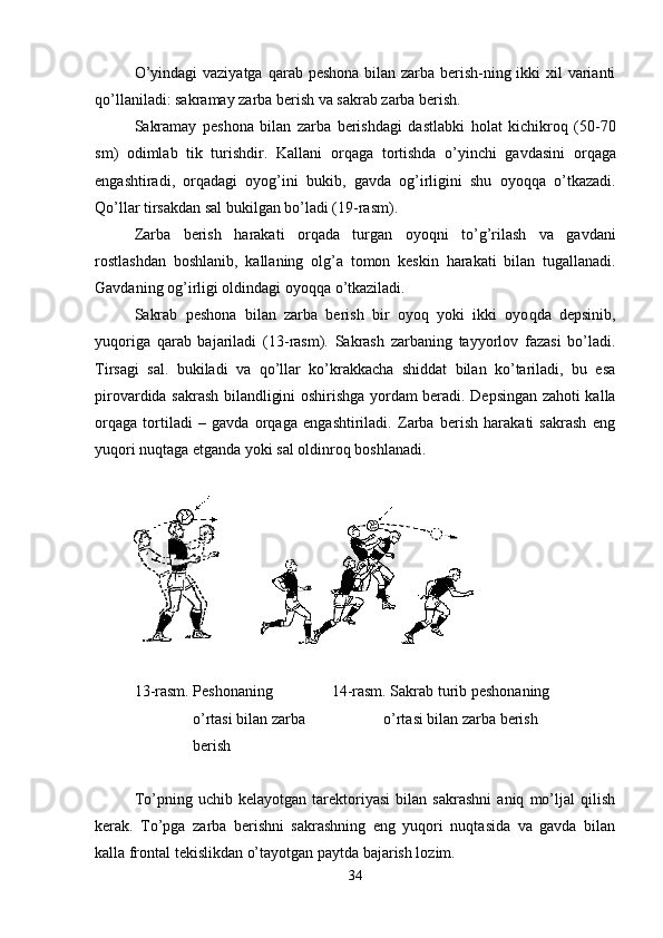 O’yindagi  vaziyatga   q arab peshona bilan zarba berish-ning ikki  xil varianti
q o’llaniladi: sakramay zarba berish va sakrab zarba berish.
Sakramay   peshona   bilan   zarba   berishdagi   dastlabki   h olat   kichikro q   (50-70
sm )   odimlab   tik   turishdir.   Kallani   or q aga   tortishda   o’yinchi   gavdasini   or q aga
engashtiradi,   or q adagi   oyo g’ ini   bukib,   gavda   o g’ irligini   shu   oyo qq a   o’tkazadi.
Qo’llar tirsakdan sal bukilgan bo’ladi (19-rasm).
Zarba   berish   h arakati   or q ada   turgan   oyoqni   to’ g’ rilash   va   gavdani
rostlashda n   boshlanib,   kallaning   ol g’ a   tomon   keskin   h arakati   bilan   tugallanadi.
Gavdaning o g’ irligi oldindagi oyo qq a o’tkaziladi. 
Sakrab   peshona   bilan   zarba   berish   bir   oyo q   yoki   ikki   oyo q da   depsinib,
yu q origa   q arab   bajariladi   ( 13 -rasm).   Sakrash   zarbaning   tayyorlov   fazasi   bo’ladi.
Tirsagi   sal .   bukiladi   va   q o’llar   ko’krakkacha   shiddat   bilan   ko’tariladi,   bu   esa
pirovardida   s akrash bilandligini oshirishga yordam beradi.   Depsingan zahoti kalla
orqaga   tortiladi   –   gavda   orqaga   engashtiriladi.   Zarba   berish   harakati   sakrash   eng
yuqori nuqtaga etganda yoki sal oldinroq boshlanadi.
       
1 3 -rasm. Peshonaning                14 -rasm. Sakrab turib peshonaning
                o’rtasi bilan zarba                      o’rtasi bilan zarba berish
               berish
To’pning   uchib   kelayotgan   tarektoriyasi   bilan   sakrashni   aniq   mo’ljal   qilish
kerak.   To’pga   zarba   berishni   sakrashning   eng   yuqori   nuqtasida   va   gavda   bilan
kalla frontal tekislikdan o’tayotgan paytda bajarish lozim. 
34 
