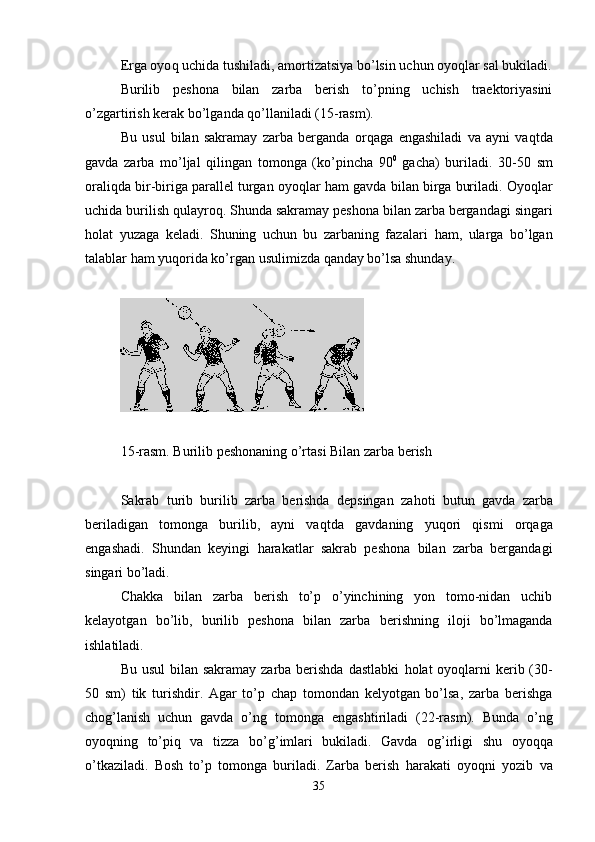 Erga oyo q  uchida tushiladi, amortizatsiya bo’lsin uchun oyo q lar sal bukiladi.
Burilib   peshona   bilan   zarba   berish   to’pning   uchish   traektoriyasini
o’zgartirish kerak bo’lganda  q o’llaniladi ( 15 -rasm).
Bu   usul   bilan   sakramay   zarba   berganda   or q aga   engashiladi   va   ayni   va q tda
gavda   zarba   mo’ljal   q ilingan   tomonga   (ko’pincha   90 0
  gacha)   buriladi.   30-50   sm
orali q da bir-biriga parallel turgan oyoqlar  h am gavda bilan birga buriladi. Oyo q lar
uchida burilish  q ulayro q . Shunda sakramay   peshona bilan zarba bergandagi singari
h olat   yuzaga   keladi.   Shuning   uchun   bu   zarbaning   fazalari   h am,   ularga   bo’lgan
talablar  h am yu q orida ko’rg a n usulimizda  q anday bo’lsa shunday.
15 -rasm. Burilib peshonaning o’rtasi Bilan zarba berish
Sakrab   turib   burilib   zarba   berishda   depsingan   za h oti   b u tun   gavda   zarba
beriladigan   tomonga   burilib,   ayni   va q tda   gavdaning   yu q ori   q ismi   or q aga
engashadi.   Shundan   keyingi   h arakatlar   sakr a b   peshona   bilan   zarba   bergandagi
singari bo’ladi.
Chakka   bilan   zarba   berish   to’p   o’yinchining   yon   tomo-nidan   uchib
kelayotgan   bo’lib,   burilib   peshona   bilan   zarba   b erishning   iloji   bo’lmaganda
ishlatiladi. 
Bu usul  bilan sakramay zarba berishda  dastlabki   h olat oyo q larni  kerib (30-
50   sm )   tik   turishdir.   Agar   to’p   chap   tomondan   kelyotgan   bo’lsa,   zarba   berishga
cho g’ lanish   uchun   gavda   o’ng   tom o nga   engashtiriladi   (22-rasm).   Bunda   o’ng
oyo q ning   to’pi q   va   tizza   bo’ g’ imlari   bukiladi.   Gavda   o g’ irligi   shu   oyo qq a
o’tkaziladi.   Bosh   to’p   tomonga   buriladi.   Zarba   berish   h arakati   oyo q ni   yozib   va
35