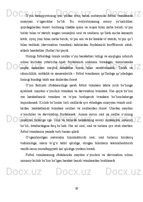 O‘yin   tara qq iyotining   yuz   yildan   orti q   tarixi   mobaynida   futbol   texnikasida
muayyan   o‘zgarishlar   bo‘ldi.   Bu   evolyutsiyaning   asosiy   yo‘nalishlari
q uyidagilardan iborat:  boshning chakka   q ismi  va or q asi  bilan zarba berish, to‘pni
boldir bilan to‘xtatish singari nomaqbul usul va usullarni   q o‘llash ancha kamayib
ketdi; oyo q   yuzi bilan zarba berish, to‘pni son va ko‘krakda to‘xtatish, to‘pni   q o‘l
bilan   tashlash   (darvozabon   texnikasi)   kabilardan   foydalanish   koeffitsienti   oshdi,
aldash  h arakatlari (fintlar) ko‘paydi.
H ozirgi futboldagi texnik  usul lar o‘yin  h arakatlari tezligi va ani q ligini oshirish
uchun   kuchdan   yetarlicha   tejab   foydalanish   imkonini   b eradigan,   biomexani k a
nu q tai   nazaridan   ma q b u l   h arakatlar   tizimi   bilan   xarakterlanadi.   Tezlik   va
ishonchlilik, soddalik va samaradorlik – futbol texnikasini   q o‘llashga   q o‘yiladigan
h ozirgi kundagi talab ana shulardan iborat. 
O‘yin   faoliyati   ifodalanishiga   qarab   futbol   texnikasi   ikkita   yirik   bo‘limga
ajratiladi: maydon o‘yinchisi texnikasi va darvozabon texnikasi. H ar   q aysi bo‘lim
esa   h arakatlanish   texnikasi   va   to‘pni   bosh q arish   texnikasi   bo‘limchalariga
taqsimlanadi. Kichik bo‘limlar turli usullarda ijro etiladigan muayyan texnik usul-
lardan:   h arakatlanish   texnikasi   usullari   va   usullaridan   iborat.   Ulardan   maydon
o‘yinchilari   va   darvozabon   foydalanadi.   Ammo   ayrim   usul   va   usullar   o‘zining
muayyan   turlariga   ega.   Usul   va   turlarda   h arakatning   asosiy   mexanizmi   umumiy
bo‘lib, detallardagina far q   bo‘ladi.   H ar xil usul, usul va turlarni ijro etish shartlari
futbol texnikasini yanada turli-tuman  q iladi.
O‘rganilayotgan   materialni   tizimlashtirish   usul,   usul   turlarini   tuzukro q
tushunishga,   ularni   to‘ g‘ ri   ta h lil   q ilishga,   olingan   bilimlarni   takomillashtirish
vazifa-larini muvafa qq iyatli  h al  q ilishga yordam beradi. 
Futbol   texnikasining   ifodalanishi   maydon   o‘yinchisi   va   darvozabon   uchun
umumiy kichik bo‘lim bo‘lgan  h arakat-lanish texnikasidan boshlanadi
39 