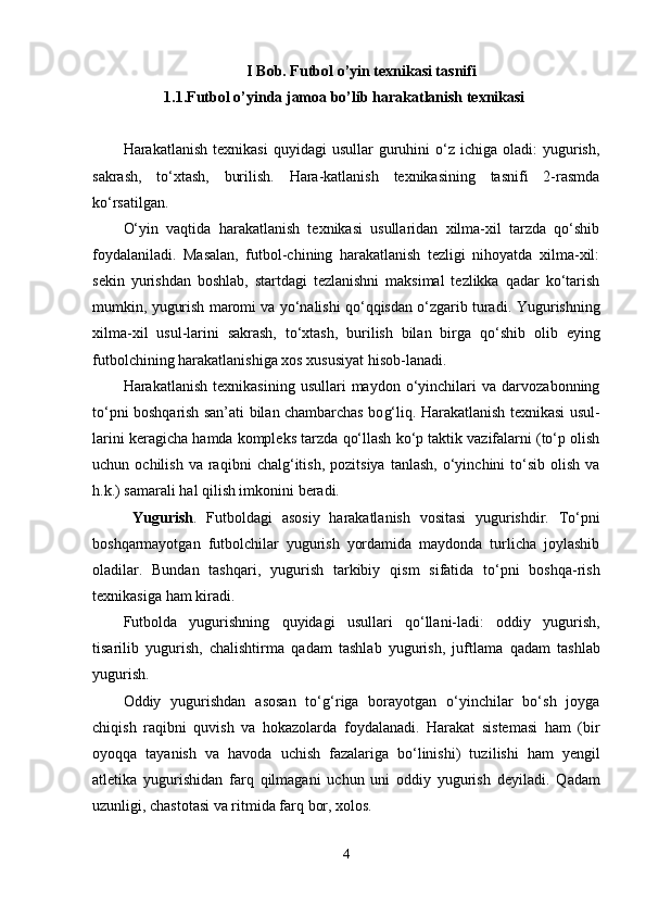 I Bob. Futbol o’yin texnikasi tasnifi 
1. 1 . Futbol o ’yinda jamoa bo’lib harakatlanish texnikasi
Harakatlanish  texnikasi   quyidagi   usullar  guruhini  o‘z  ichiga  oladi:  yugurish,
sakrash,   to‘xtash,   burilish.   Hara-katlanish   texnikasining   tasnifi   2-rasmda
ko‘rsatilgan. 
O‘yin   vaqtida   harakatlanish   texnikasi   usullaridan   xilma-xil   tarzda   qo‘shib
foydalaniladi.   Masalan,   futbol-chining   harakatlanish   tezligi   nihoyatda   xilma-xil:
sekin   yurishdan   boshlab,   startdagi   tezlanishni   maksimal   tezlikka   qadar   ko‘tarish
mumkin, yugurish maromi va yo‘nalishi qo‘qqisdan o‘zgarib turadi.  Yugurishni n g
xilma-xil   usul-larini   sakrash,   to‘xtash,   burilish   bilan   birga   q o‘shib   olib   eying
futbolchining  h arakatlanishiga xos xususiyat  hi sob-lanadi.
H arakatlanish   texnikasining   usullari   maydon   o‘yinchilari   va  darvozabonning
to‘pni bosh q arish san’ati bilan chambarchas bo g‘ li q .   H arakatlanish texnikasi usul-
larini keragicha  h amda kompleks tarzda  q o‘llash ko‘p taktik vazifalarni (to‘p olish
uchun  ochilish  va   ra q ibni   chal g‘ itish,  pozitsiya   tanlash,  o‘yinchini   to‘sib   olish  va
h .k.) samarali  h al  q ilish imkonini beradi. 
  Yugurish .   Futboldagi   asosiy   h arakatlanish   vositasi   yugurishdir.   To‘pni
bosh q armayotgan   futbolchilar   yugurish   yordamida   maydonda   turlicha   joylashib
oladilar.   Bundan   tash q ari,   yugurish   tarkibiy   q ism   sifatida   to‘pni   bosh q a-rish
texnikasiga  h am kiradi. 
Futbolda   yugurishning   q uyidagi   usullari   q o‘llani-ladi:   oddiy   yugurish,
tisarilib   yugurish,   chalishtirma   q adam   tashlab   yugurish,   juftlama   q adam   tashlab
yugurish.
Oddiy   yugurishdan   asosan   to‘ g‘ riga   borayotgan   o‘yinchilar   bo‘sh   joyga
chi q ish   ra q ibni   q uvish   va   h okazolarda   foydalanadi.   H arakat   sistemasi   h am   (bir
oyo qq a   tayanish   va   h avoda   uchish   fazalariga   bo‘linishi)   tuz i lishi   h am   yengil
atletika   yugurishidan   far q   q ilmagani   uchun   uni   oddiy   yugurish   deyiladi.   Q adam
u zunligi, chastotasi va ritmida far q  bor, xolos. 
4 