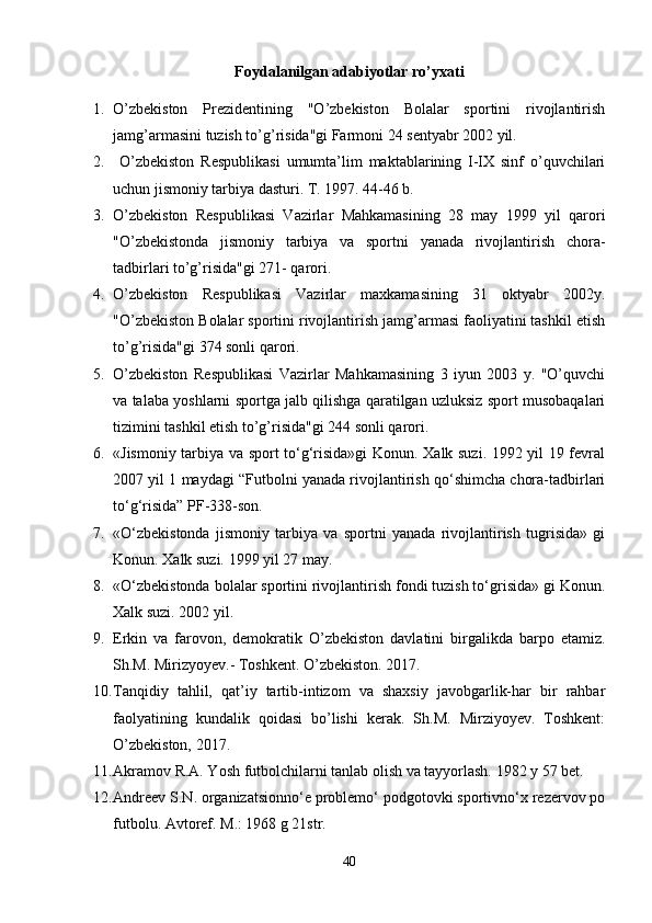 Foydalanilgan adabiyotlar ro’yxati
1. O’zbekiston   Prezidentining   "O’zbekiston   Bolalar   sportini   rivojlantirish
jamg’armasini tuzish to’g’risida"gi Farmoni 24 sentyabr 2002 yil.
2.   O’zbekiston   Respublikasi   umumta’lim   maktablarining   I-IX   sinf   o’quvchilari
uchun jismoniy tarbiya dasturi. T. 1997. 44-46 b.
3. O’zbekiston   Respublikasi   Vazirlar   Mahkamasining   28   may   1999   yil   qarori
"O’zbekistonda   jismoniy   tarbiya   va   sportni   yanada   rivojlantirish   chora-
tadbirlari to’g’risida"gi 271- qarori.
4. O’zbekiston   Respublikasi   Vazirlar   maxkamasining   31   oktyabr   2002y.
"O’zbekiston Bolalar sportini rivojlantirish jamg’armasi faoliyatini tashkil etish
to’g’risida"gi 374 sonli qarori. 
5. O’zbekiston   Respublikasi   Vazirlar   Mahkamasining   3   iyun   2003   y.   "O’quvchi
va talaba yoshlarni sportga jalb qilishga qaratilgan uzluksiz sport musobaqalari
tizimini tashkil etish to’g’risida"gi 244 sonli qarori.         
6. «Jismoniy tarbiya va sport to‘g‘risida»gi Konun. Xalk suzi. 1992 yil 19 fevral
2007 yil 1 maydagi “Futbolni yanada rivojlantirish qo‘shimcha chora-tadbirlari
to‘g‘risida” PF-338-son.
7. «O‘zbekistonda   jismoniy   tarbiya   va   sportni   yanada   rivojlantirish   tugrisida»   gi
Konun. Xalk suzi. 1999 yil 27 may.
8. «O‘zbekistonda bolalar sportini rivojlantirish fondi tuzish to‘grisida» gi Konun.
Xalk suzi. 2002 yil.
9. Erkin   va   farovon,   demokratik   O’zbekiston   davlatini   birgalikda   barpo   etamiz.
Sh.M. Mirizyoyev.- Toshkent. O’zbekiston. 2017.
10. Tanqidiy   tahlil,   qat’iy   tartib-intizom   va   shaxsiy   javobgarlik-har   bir   rahbar
faolyatining   kundalik   qoidasi   bo’lishi   kerak.   Sh.M.   Mirziyoyev.   Toshkent:
O’zbekiston, 2017.
11. Akramov R.A. Yosh futbolchilarni tanlab olish va tayyorlash. 1982 y 57 bet.
12. Andreev S.N. organizatsionno‘e problemo‘ podgotovki sportivno‘x rezervov po
futbolu. Avtoref. M.: 1968 g 21str.
40