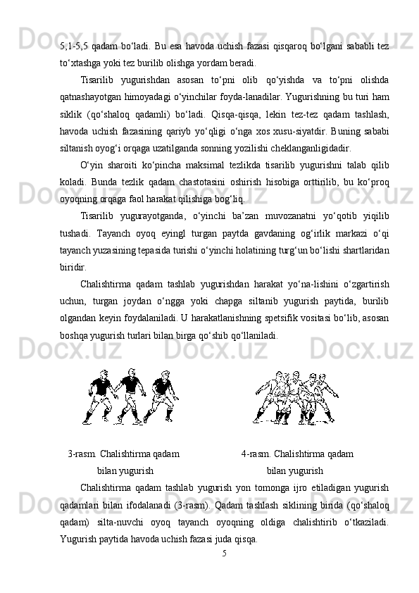 5,1-5,5   q adam  bo‘ladi. Bu esa   h avoda uchish fazasi   q is q aro q   bo‘lgani  sababli  tez
to‘xtashga yoki tez burilib olishga yordam beradi. 
Tisarilib   yugurishdan   asosan   to‘pni   olib   q o‘yishda   va   to‘pni   olishda
q atnashayotgan   h imoyadagi o‘yinchilar foyda-lanadilar. Yugurishning bu turi   h am
siklik   ( q o‘shalo q   q adamli)   bo‘ladi.   Q is q a- q is q a,   lekin   tez-tez   q adam   tashlash,
h avoda   uchish   fazasining   q ariyb   yo‘ q ligi   o‘nga   xos   xusu-siyatdir.   Buning   sababi
siltanish oyo g‘ i or q aga uzatilganda sonning yozilishi cheklanganligidadir.
O‘yin   sharoiti   ko‘pincha   maksimal   tezlikda   tisarilib   yugurishni   talab   q ilib
kol adi.   Bunda   tezlik   q adam   chastotasini   oshirish   h isobiga   orttirilib,   bu   ko‘pro q
oyo q ning or q aga faol  h arakat  q ilishiga bo g‘ li q .
Tisarilib   yugurayotganda,   o‘yinchi   ba’zan   muvozanatni   yo‘ q otib   yi q ilib
tushadi.   Tayanch   oyo q   eyingl   turgan   paytda   gavdaning   o g‘ irlik   markazi   o‘ q i
tayanch yuzasining tepasida turishi o‘yinchi  h olatining tur g‘ un bo‘lishi shartlaridan
biridir.
Chalishtirma   q adam   tashlab   yugurishdan   h arakat   yo‘na-lishini   o‘zgartirish
uchun,   turgan   joydan   o‘ngga   yoki   chapga   siltanib   yugurish   paytida,   burilib
olgandan keyin foydalaniladi. U  h arakatlanishning spetsifik vositasi bo‘lib, asosan
bosh q a yugurish turlari bilan birga  q o‘shib  q o‘llaniladi.
                                         
   3-rasm. Chalishtirma qadam               4-rasm. Chalishtirma qadam
               bilan yugurish                       bilan yugurish
Chalishtirma   q adam   tashlab   yugurish   yon   tomonga   ijro   etiladigan   yugurish
q adamlari   bilan   ifodalanadi   (3-rasm).   Q adam   tashlash   siklining   birida   ( q o‘shalo q
q adam)   silta-nuvchi   oyo q   tayanch   oyo q ning   oldiga   chalishtirib   o‘tkaziladi.
Yugurish paytida  h avoda uchish fazasi juda  q is q a.
5 