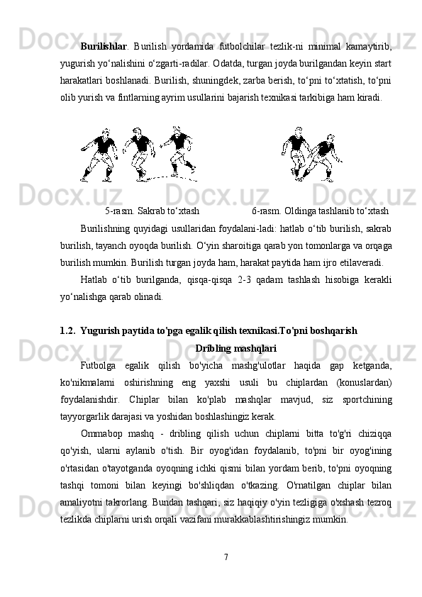 Burilishlar .   Burilish   yordamida   futbolchilar   tezlik-ni   minimal   kamaytirib,
yugurish yo‘nalishini o‘zgarti-radilar. Odatda, turgan joyda burilgandan keyin start
h arakatlari boshlanadi. Burilish, shuningdek, zarba berish, to‘pni to‘xtatish, to‘pni
olib yurish va fintlarning ayrim usullarini bajarish texnikasi tarkibiga  h am kiradi.
                                             
                   5-rasm. Sakrab to‘xtash                       6-rasm. Oldinga tashlanib to‘xtash
Burilishning quyidagi usullaridan foydalani-ladi: hatlab o‘tib burilish, sakrab
burilish, tayanch oyoqda burilish.  O‘yin sharoitiga  q arab yon tomonlarga va or q aga
burilish mumkin. Burilish turgan joyda  h am, harakat paytida  h am ijro etilaveradi. 
H atlab   o‘tib   burilganda,   q is q a- q is q a   2-3   q adam   tashlash   h isobiga   kerakli
yo‘nalishga  q arab olinadi.
1.2.    Yugurish paytida to'pga egalik qilish texnikasi.To'pni boshqarish 
Dribling mashqlari
Futbolga   egalik   qilish   bo'yicha   mashg'ulotlar   haqida   gap   ketganda,
ko'nikmalarni   oshirishning   eng   yaxshi   usuli   bu   chiplardan   (konuslardan)
foydalanishdir.   Chiplar   bilan   ko'plab   mashqlar   mavjud,   siz   sportchining
tayyorgarlik darajasi va yoshidan boshlashingiz kerak.
Ommabop   mashq   -   dribling   qilish   uchun   chiplarni   bitta   to'g'ri   chiziqqa
qo'yish,   ularni   aylanib   o'tish.   Bir   oyog'idan   foydalanib,   to'pni   bir   oyog'ining
o'rtasidan o'tayotganda oyoqning ichki  qismi  bilan yordam berib, to'pni  oyoqning
tashqi   tomoni   bilan   keyingi   bo'shliqdan   o'tkazing.   O'rnatilgan   chiplar   bilan
amaliyotni takrorlang. Bundan tashqari, siz haqiqiy o'yin tezligiga o'xshash tezroq
tezlikda chiplarni urish orqali vazifani murakkablashtirishingiz mumkin.
7 