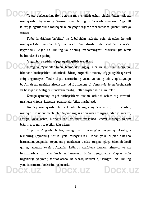 To'pni   boshqarishni   iloji   boricha   mashq   qilish   uchun   chiplar   bilan   turli   xil
mashqlardan foydalaning. Xususan, sportchining o'zi bajarishi mumkin bo'lgan 10
ta to'pga egalik qilish mashqlari bilan yuqoridagi videoni tomosha qilishni tavsiya
etamiz.
Futbolda   dribling   (dribling)   va   futbolchilar   tezligini   oshirish   uchun   konusli
mashqlar   kabi   mavzular   bo'yicha   batafsil   ko'rsatmalar   bilan   alohida   maqolalar
tayyorladik.   Agar   siz   dribling   va   dribling   mahoratingizni   oshirishingiz   kerak
bo'lsa, ularni o'rganing.
Yugurish paytida to'pga egalik qilish texnikasi
Ko'pgina   o'yinchilar   to'pni   tezroq   dribling   qilishni   va   shu   bilan   birga   uni
ishonchli  boshqarishni  xohlashadi. Biroq, ko'pchilik bunday to'pga egalik qilishni
aniq   o'rgatmaydi.   Tezlik   faqat   sportchining   vazni   va   uning   tabiiy   qobiliyatiga
bog'liq degan mashhur afsona mavjud. Bu muhim rol o'ynasa-da, to'pni boshqarish
va boshqarish tezligini muntazam mashg'ulotlar orqali oshirish mumkin.
Shunga   qaramay,   to'pni   boshqarish   va   tezlikni   oshirish   uchun   eng   samarali
mashqlar chiplar, konuslar, pozitsiyalar bilan mashqlardir.
Bunday   mashqlardan   birini   ko'rib   chiqing   (quyidagi   video).   Birinchidan,
mashq qilish uchun uchta chip tayyorlang, ular orasida siz zigzag bilan yugurasiz,
so'ngra   yana   uchta,   birinchisidan   o'n   metr   masofada.   Avval   mashqni   to'psiz
bajaring, so'ngra to'p bilan takrorlang.
To'p   oyog'ingizda   bo'lsa,   uning   oyoq   barmog'iga   yaqinroq   ekanligini
tekshiring   (oyoqning   ichida   yoki   tashqarisida).   Raflar   yoki   chiplar   o'rtasida
harakatlanayotganda,   to'pni   aniq   markazda   ushlab   turganingizga   ishonch   hosil
qiling,   tanangiz   kerak   bo'lgandan   kattaroq   amplituda   harakat   qilmaydi   va   siz
tormozlashda   ortiqcha   kuch   sarflamaysiz.   Ichki   oyog'ingizni   chiplar   yoki
tirgaklarga   yaqinroq   tormozlashda   siz   tezroq   harakat   qilishingizni   va   dribling
yanada samarali bo'lishini tushunasiz.
 
8