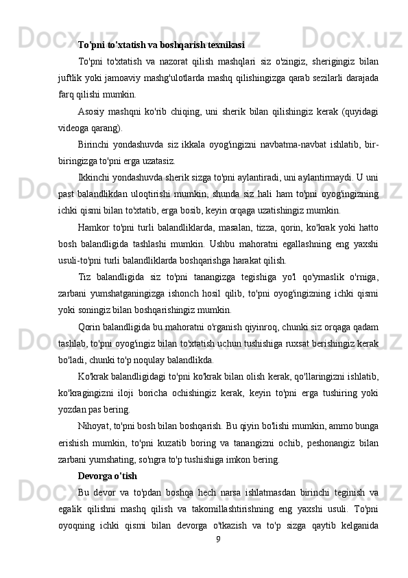 To'pni to'xtatish va boshqarish texnikasi
To'pni   to'xtatish   va   nazorat   qilish   mashqlari   siz   o'zingiz,   sherigingiz   bilan
juftlik yoki jamoaviy mashg'ulotlarda mashq qilishingizga qarab sezilarli darajada
farq qilishi mumkin.
Asosiy   mashqni   ko'rib   chiqing,   uni   sherik   bilan   qilishingiz   kerak   (quyidagi
videoga qarang).
Birinchi   yondashuvda   siz   ikkala   oyog'ingizni   navbatma-navbat   ishlatib,   bir-
biringizga to'pni erga uzatasiz.
Ikkinchi yondashuvda sherik sizga to'pni aylantiradi, uni aylantirmaydi. U uni
past   balandlikdan   uloqtirishi   mumkin,   shunda   siz   hali   ham   to'pni   oyog'ingizning
ichki qismi bilan to'xtatib, erga bosib, keyin orqaga uzatishingiz mumkin.
Hamkor   to'pni   turli   balandliklarda,   masalan,   tizza,   qorin,   ko'krak   yoki   hatto
bosh   balandligida   tashlashi   mumkin.   Ushbu   mahoratni   egallashning   eng   yaxshi
usuli-to'pni turli balandliklarda boshqarishga harakat qilish.
Tiz   balandligida   siz   to'pni   tanangizga   tegishiga   yo'l   qo'ymaslik   o'rniga,
zarbani   yumshatganingizga   ishonch   hosil   qilib,   to'pni   oyog'ingizning   ichki   qismi
yoki soningiz bilan boshqarishingiz mumkin.
Qorin balandligida bu mahoratni o'rganish qiyinroq, chunki siz orqaga qadam
tashlab, to'pni oyog'ingiz bilan to'xtatish uchun tushishiga ruxsat berishingiz kerak
bo'ladi, chunki to'p noqulay balandlikda.
Ko'krak balandligidagi to'pni ko'krak bilan olish kerak, qo'llaringizni ishlatib,
ko'kragingizni   iloji   boricha   ochishingiz   kerak,   keyin   to'pni   erga   tushiring   yoki
yozdan pas bering.
Nihoyat, to'pni bosh bilan boshqarish. Bu qiyin bo'lishi mumkin, ammo bunga
erishish   mumkin,   to'pni   kuzatib   boring   va   tanangizni   ochib,   peshonangiz   bilan
zarbani yumshating, so'ngra to'p tushishiga imkon bering.
Devorga o'tish
Bu   devor   va   to'pdan   boshqa   hech   narsa   ishlatmasdan   birinchi   teginish   va
egalik   qilishni   mashq   qilish   va   takomillashtirishning   eng   yaxshi   usuli.   To'pni
oyoqning   ichki   qismi   bilan   devorga   o'tkazish   va   to'p   sizga   qaytib   kelganida
9 
