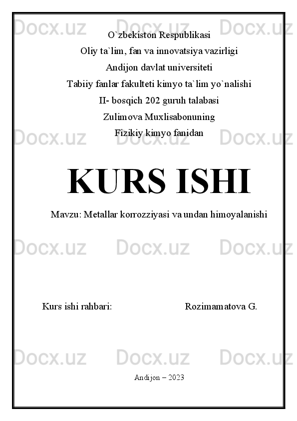 O`zbekiston Respublikasi
Oliy ta`lim, fan va innovatsiya vazirligi
Andijon davlat universiteti 
Tabiiy fanlar fakulteti kimyo ta`lim yo`nalishi 
II- bosqich 202 guruh talabasi
Zulimova Muxlisabonuning 
Fizikiy kimyo fanidan 
KURS ISHI
Mavzu:  Metallar korrozziyasi va undan himoyalanishi
Kurs ishi rahbari:                             Rozimamatova G.
Andijon – 2023 