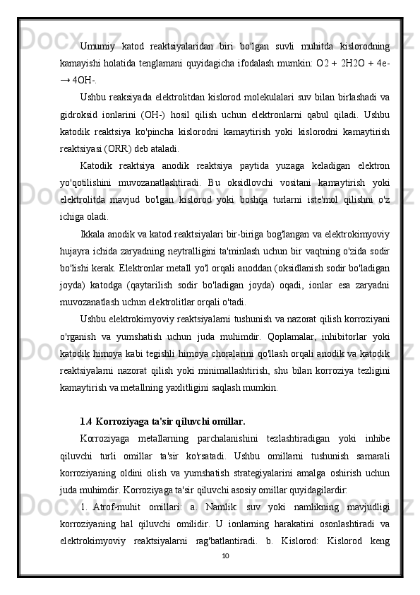 Umumiy   katod   reaktsiyalaridan   biri   bo'lgan   suvli   muhitda   kislorodning
kamayishi holatida tenglamani  quyidagicha ifodalash mumkin: O2 + 2H2O + 4e-
→ 4OH-.
Ushbu  reaksiyada  elektrolitdan kislorod  molekulalari   suv  bilan birlashadi   va
gidroksid   ionlarini   (OH-)   hosil   qilish   uchun   elektronlarni   qabul   qiladi.   Ushbu
katodik   reaktsiya   ko'pincha   kislorodni   kamaytirish   yoki   kislorodni   kamaytirish
reaktsiyasi (ORR) deb ataladi.
Katodik   reaktsiya   anodik   reaktsiya   paytida   yuzaga   keladigan   elektron
yo'qotilishini   muvozanatlashtiradi.   Bu   oksidlovchi   vositani   kamaytirish   yoki
elektrolitda   mavjud   bo'lgan   kislorod   yoki   boshqa   turlarni   iste'mol   qilishni   o'z
ichiga oladi.
Ikkala anodik va katod reaktsiyalari bir-biriga bog'langan va elektrokimyoviy
hujayra  ichida zaryadning neytralligini  ta'minlash  uchun bir  vaqtning o'zida sodir
bo'lishi kerak. Elektronlar metall yo'l orqali anoddan (oksidlanish sodir bo'ladigan
joyda)   katodga   (qaytarilish   sodir   bo'ladigan   joyda)   oqadi,   ionlar   esa   zaryadni
muvozanatlash uchun elektrolitlar orqali o'tadi.
Ushbu elektrokimyoviy reaktsiyalarni tushunish va nazorat qilish korroziyani
o'rganish   va   yumshatish   uchun   juda   muhimdir.   Qoplamalar,   inhibitorlar   yoki
katodik himoya kabi tegishli himoya choralarini qo'llash orqali anodik va katodik
reaktsiyalarni   nazorat   qilish   yoki   minimallashtirish,   shu   bilan   korroziya   tezligini
kamaytirish va metallning yaxlitligini saqlash mumkin.
1.4  Korroziyaga ta'sir qiluvchi omillar.
Korroziyaga   metallarning   parchalanishini   tezlashtiradigan   yoki   inhibe
qiluvchi   turli   omillar   ta'sir   ko'rsatadi.   Ushbu   omillarni   tushunish   samarali
korroziyaning   oldini   olish   va   yumshatish   strategiyalarini   amalga   oshirish   uchun
juda muhimdir.  Korroziyaga ta'sir qiluvchi asosiy omillar quyidagilardir:
1. Atrof-muhit   omillari:   a.   Namlik:   suv   yoki   namlikning   mavjudligi
korroziyaning   hal   qiluvchi   omilidir.   U   ionlarning   harakatini   osonlashtiradi   va
elektrokimyoviy   reaktsiyalarni   rag'batlantiradi.   b.   Kislorod:   Kislorod   keng
10 