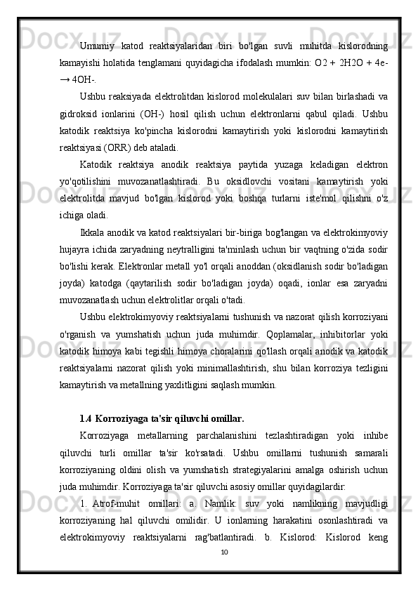 Umumiy   katod   reaktsiyalaridan   biri   bo'lgan   suvli   muhitda   kislorodning
kamayishi holatida tenglamani  quyidagicha ifodalash mumkin: O2 + 2H2O + 4e-
→ 4OH-.
Ushbu  reaksiyada  elektrolitdan kislorod  molekulalari   suv  bilan birlashadi   va
gidroksid   ionlarini   (OH-)   hosil   qilish   uchun   elektronlarni   qabul   qiladi.   Ushbu
katodik   reaktsiya   ko'pincha   kislorodni   kamaytirish   yoki   kislorodni   kamaytirish
reaktsiyasi (ORR) deb ataladi.
Katodik   reaktsiya   anodik   reaktsiya   paytida   yuzaga   keladigan   elektron
yo'qotilishini   muvozanatlashtiradi.   Bu   oksidlovchi   vositani   kamaytirish   yoki
elektrolitda   mavjud   bo'lgan   kislorod   yoki   boshqa   turlarni   iste'mol   qilishni   o'z
ichiga oladi.
Ikkala anodik va katod reaktsiyalari bir-biriga bog'langan va elektrokimyoviy
hujayra  ichida zaryadning neytralligini  ta'minlash  uchun bir  vaqtning o'zida sodir
bo'lishi kerak. Elektronlar metall yo'l orqali anoddan (oksidlanish sodir bo'ladigan
joyda)   katodga   (qaytarilish   sodir   bo'ladigan   joyda)   oqadi,   ionlar   esa   zaryadni
muvozanatlash uchun elektrolitlar orqali o'tadi.
Ushbu elektrokimyoviy reaktsiyalarni tushunish va nazorat qilish korroziyani
o'rganish   va   yumshatish   uchun   juda   muhimdir.   Qoplamalar,   inhibitorlar   yoki
katodik himoya kabi tegishli himoya choralarini qo'llash orqali anodik va katodik
reaktsiyalarni   nazorat   qilish   yoki   minimallashtirish,   shu   bilan   korroziya   tezligini
kamaytirish va metallning yaxlitligini saqlash mumkin.
1.4  Korroziyaga ta'sir qiluvchi omillar.
Korroziyaga   metallarning   parchalanishini   tezlashtiradigan   yoki   inhibe
qiluvchi   turli   omillar   ta'sir   ko'rsatadi.   Ushbu   omillarni   tushunish   samarali
korroziyaning   oldini   olish   va   yumshatish   strategiyalarini   amalga   oshirish   uchun
juda muhimdir.  Korroziyaga ta'sir qiluvchi asosiy omillar quyidagilardir:
1. Atrof-muhit   omillari:   a.   Namlik:   suv   yoki   namlikning   mavjudligi
korroziyaning   hal   qiluvchi   omilidir.   U   ionlarning   harakatini   osonlashtiradi   va
elektrokimyoviy   reaktsiyalarni   rag'batlantiradi.   b.   Kislorod:   Kislorod   keng
10