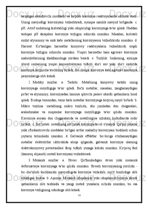 tarqalgan oksidlovchi moddadir va ko'plab korroziya reaktsiyalarida ishtirok etadi.
Uning   mavjudligi   korroziyani   tezlashtiradi,   ayniqsa   namlik   mavjud   bo'lganda.   c.
pH: Atrof muhitning kislotaliligi yoki ishqoriyligi korroziyaga ta'sir qiladi. Haddan
tashqari   pH   darajalari   korroziya   tezligini   oshirishi   mumkin.   Masalan,   kislotali
muhit alyuminiy va sink kabi metallarning korroziyasini tezlashtirishi mumkin. d.
Harorat:   Ko'tarilgan   haroratlar   kimyoviy   reaktsiyalarni   tezlashtirish   orqali
korroziya   tezligini   oshirishi   mumkin.   Yuqori   haroratlar   ham   agressiv   korroziya
mahsulotlarining   shakllanishiga   yordam   beradi.   e.   Tuzlilik:   Ionlarning,   ayniqsa
xlorid   ionlarining   yuqori   konsentratsiyasi   tufayli   sho'r   suv   yoki   sho'r   muhitda
korroziya ko'pincha kuchliroq bo'ladi.  Bu chuqur korroziya kabi agressiv korroziya
jarayonlariga olib keladi.
2. Moddiy   omillar:   a.   Tarkibi:   Metallning   kimyoviy   tarkibi   uning
korroziyaga   moyilligiga   ta'sir   qiladi.   Ba'zi   metallar,   masalan,   zanglamaydigan
po'lat va alyuminiy, korroziyadan himoya qiluvchi passiv oksidli qatlamlarni hosil
qiladi. Boshqa tomondan, temir kabi metallar korroziyaga ko'proq moyil bo'ladi. b.
Mikro   tuzilma:   metallning   mikro   tuzilishi,   shu   jumladan   don   chegaralari,
aralashmalar   va   nuqsonlar   korroziyaga   moyilligiga   ta'sir   qilishi   mumkin.
Korroziya   asosan   don   chegaralarida   va   metallurgiya   uzluksiz   hududlarida   sodir
bo'ladi. c. Sirt holati: metallning sirt holati korroziyada rol o'ynaydi. Qo'pol yuzalar
yoki ifloslantiruvchi moddalar bo'lgan sirtlar mahalliy korroziyani boshlash uchun
joylarni   ta'minlashi   mumkin.   d.   Galvanik   effektlar:   bir-biriga   o'xshamaydigan
metallar   elektrolitlar   ishtirokida   aloqa   qilganda,   galvanik   korroziya   ularning
elektrokimyoviy   potentsiallari   farqi   tufayli   yuzaga   kelishi   mumkin.   Ko'proq   faol
(kamroq olijanob) metall korroziyani tezlashtiradi.
3. Mexanik   omillar:   a.   Stress:   Qo'llaniladigan   stress   yoki   mexanik
deformatsiya   korroziyaga   ta'sir   qilishi   mumkin.   Stressli   korroziyaning   yorilishi   -
bu   cho'zilish   kuchlanishi   mavjudligida   korroziya   tezlashib,   mo'rt   buzilishga   olib
keladigan hodisa. b. Aşınma: Mexanik ishqalanish yoki ishqalanish himoya oksidi
qatlamlarini   olib   tashlashi   va   yangi   metall   yuzalarni   ochishi   mumkin,   bu   esa
korroziya tezligining oshishiga olib keladi.
11 