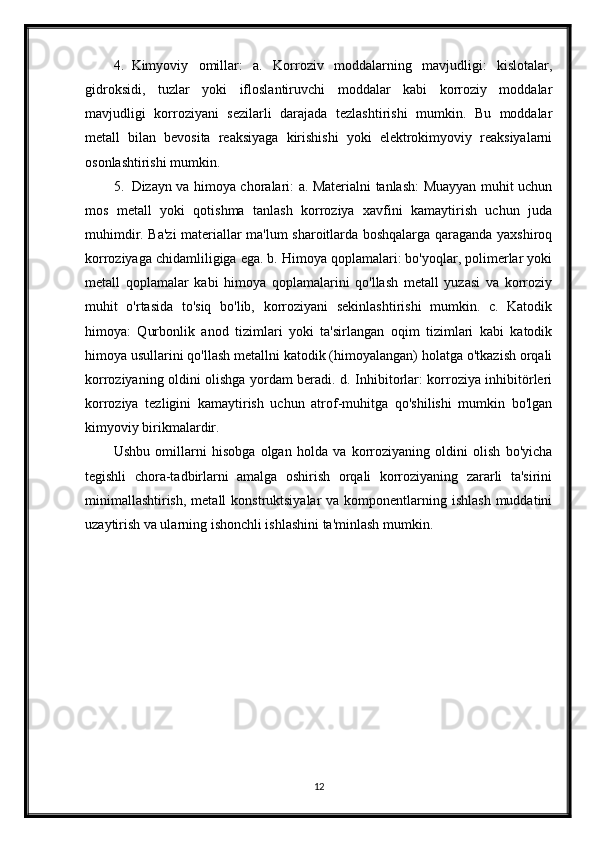 4. Kimyoviy   omillar:   a.   Korroziv   moddalarning   mavjudligi:   kislotalar,
gidroksidi,   tuzlar   yoki   ifloslantiruvchi   moddalar   kabi   korroziy   moddalar
mavjudligi   korroziyani   sezilarli   darajada   tezlashtirishi   mumkin.   Bu   moddalar
metall   bilan   bevosita   reaksiyaga   kirishishi   yoki   elektrokimyoviy   reaksiyalarni
osonlashtirishi mumkin.
5. Dizayn va himoya choralari: a. Materialni tanlash: Muayyan muhit uchun
mos   metall   yoki   qotishma   tanlash   korroziya   xavfini   kamaytirish   uchun   juda
muhimdir. Ba'zi materiallar ma'lum sharoitlarda boshqalarga qaraganda yaxshiroq
korroziyaga chidamliligiga ega. b. Himoya qoplamalari: bo'yoqlar, polimerlar yoki
metall   qoplamalar   kabi   himoya   qoplamalarini   qo'llash   metall   yuzasi   va   korroziy
muhit   o'rtasida   to'siq   bo'lib,   korroziyani   sekinlashtirishi   mumkin.   c.   Katodik
himoya:   Qurbonlik   anod   tizimlari   yoki   ta'sirlangan   oqim   tizimlari   kabi   katodik
himoya usullarini qo'llash metallni katodik (himoyalangan) holatga o'tkazish orqali
korroziyaning oldini olishga yordam beradi. d. Inhibitorlar: korroziya inhibitörleri
korroziya   tezligini   kamaytirish   uchun   atrof-muhitga   qo'shilishi   mumkin   bo'lgan
kimyoviy birikmalardir.
Ushbu   omillarni   hisobga   olgan   holda   va   korroziyaning   oldini   olish   bo'yicha
tegishli   chora-tadbirlarni   amalga   oshirish   orqali   korroziyaning   zararli   ta'sirini
minimallashtirish,  metall  konstruktsiyalar  va komponentlarning ishlash  muddatini
uzaytirish va ularning ishonchli ishlashini ta'minlash mumkin.
12 