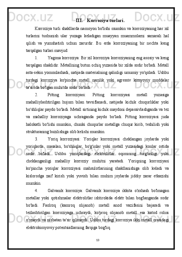 III. Korroziya turlari.
Korroziya turli shakllarda namoyon bo'lishi mumkin va korroziyaning har xil
turlarini   tushunish   ular   yuzaga   keladigan   muayyan   muammolarni   samarali   hal
qilish   va   yumshatish   uchun   zarurdir.   Bu   erda   korroziyaning   bir   nechta   keng
tarqalgan turlari mavjud:
1. Yagona korroziya: Bir xil korroziya korroziyaning eng asosiy va keng
tarqalgan shaklidir. Metallning butun ochiq yuzasida bir xilda sodir bo'ladi. Metall
asta-sekin yomonlashadi, natijada materialning qalinligi umumiy yo'qoladi. Ushbu
turdagi   korroziya   ko'pincha   metall   namlik   yoki   agressiv   kimyoviy   moddalar
ta'sirida bo'lgan muhitda sodir bo'ladi.
2. Pitting   korroziyasi:   Pitting   korroziyasi   metall   yuzasiga
mahalliylashtirilgan   hujum   bilan   tavsiflanadi,   natijada   kichik   chuqurliklar   yoki
bo'shliqlar paydo bo'ladi. Metall sirtining kichik maydoni depassivlashganda va tez
va   mahalliy   korroziyaga   uchraganda   paydo   bo'ladi.   Pitting   korroziyasi   juda
halokatli   bo'lishi   mumkin,   chunki   chuqurlar   metallga   chuqur   kirib,   teshilish   yoki
strukturaning buzilishiga olib kelishi mumkin.
3. Yoriq   korroziyasi:   Yoriqlar   korroziyasi   cheklangan   joylarda   yoki
yoriqlarda,   masalan,   bo'shliqlar,   bo'g'inlar   yoki   metall   yuzasidagi   konlar   ostida
sodir   bo'ladi.   Ushbu   yoriqlardagi   elektrolitlar   oqimining   turg'unligi   yoki
cheklanganligi   mahalliy   korroziy   muhitni   yaratadi.   Yoriqning   korroziyasi
ko'pincha   yoriqlar   korroziyasi   mahsulotlarining   shakllanishiga   olib   keladi   va
kislorodga   zaif   kirish   yoki   yuvish   bilan   muhim   joylarda   jiddiy   zarar   etkazishi
mumkin.
4. Galvanik   korroziya:   Galvanik   korroziya   ikkita   o'xshash   bo'lmagan
metallar   yoki   qotishmalar   elektrolitlar   ishtirokida   elektr   bilan   bog'langanda   sodir
bo'ladi.   Faolroq   (kamroq   olijanob)   metall   anod   vazifasini   bajaradi   va
tezlashtirilgan   korroziyaga   uchraydi,   ko'proq   olijanob   metall   esa   katod   rolini
o'ynaydi va nisbatan ta'sir qilmaydi. Ushbu turdagi korroziya ikki metall orasidagi
elektrokimyoviy potentsiallarning farqiga bog'liq.
13