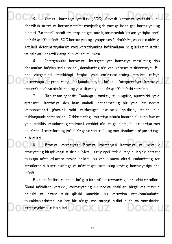 5. Stressli   korroziya   yorilishi   (SCC):   Stressli   korroziya   yorilishi   -   bu
cho'zilish   stressi   va  korroziy  muhit   mavjudligida  yuzaga  keladigan   korroziyaning
bir turi. Bu metall orqali tez tarqaladigan nozik, tarvaqaylab ketgan yoriqlar hosil
bo'lishiga olib keladi. SCC korroziyaning ayniqsa xavfli shaklidir, chunki u oldingi
sezilarli   deformatsiyalarsiz   yoki   korroziyaning   ko'rinadigan   belgilarisiz   to'satdan
va halokatli nosozliklarga olib kelishi mumkin.
6. Intergranular   korroziya:   Intergranulyar   korroziya   metallning   don
chegaralari   bo'ylab   sodir   bo'ladi,   donalarning   o'zi   esa   nisbatan   ta'sirlanmaydi.   Bu
don   chegaralari   tarkibidagi   farqlar   yoki   aralashmalarning   ajralishi   tufayli
korroziyaga   ko'proq   moyil   bo'lganda   paydo   bo'ladi.   Intergranulyar   korroziya
mexanik kuch va strukturaning yaxlitligini yo'qotishiga olib kelishi mumkin.
7. Tanlangan   yuvish:   Tanlangan   yuvish,   shuningdek,   ajratuvchi   yoki
ajratuvchi   korroziya   deb   ham   ataladi,   qotishmaning   bir   yoki   bir   nechta
komponentlari   g'ovakli   yoki   zaiflashgan   tuzilmani   qoldirib,   tanlab   olib
tashlanganda sodir bo'ladi. Ushbu turdagi korroziya odatda kamroq olijanob fazalar
yoki   tarkibiy   qismlarning   imtiyozli   erishini   o'z   ichiga   oladi,   bu   esa   o'ziga   xos
qotishma elementlarning yo'qolishiga va materialning xususiyatlarini o'zgartirishga
olib keladi.
8. Eroziya   korroziyasi:   Eroziya   korroziyasi   korroziya   va   mexanik
eroziyaning birgalikdagi ta'siridir. Metall sirt yuqori tezlikli suyuqlik yoki abraziv
muhitga   ta'sir   qilganda   paydo   bo'ladi,   bu   esa   himoya   oksidi   qatlamining   tez
sur'atlarda olib tashlanishiga va ta'sirlangan metallning keyingi korroziyasiga olib
keladi.
Bu sodir bo'lishi mumkin bo'lgan turli xil korroziyaning bir nechta misollari.
Shuni   ta'kidlash   kerakki,   korroziyaning   bir   nechta   shakllari   birgalikda   mavjud
bo'lishi   va   o'zaro   ta'sir   qilishi   mumkin,   bu   korroziya   xatti-harakatlarini
murakkablashtiradi   va   har   bir   o'ziga   xos   turdagi   oldini   olish   va   yumshatish
strategiyalarini talab qiladi.
14 