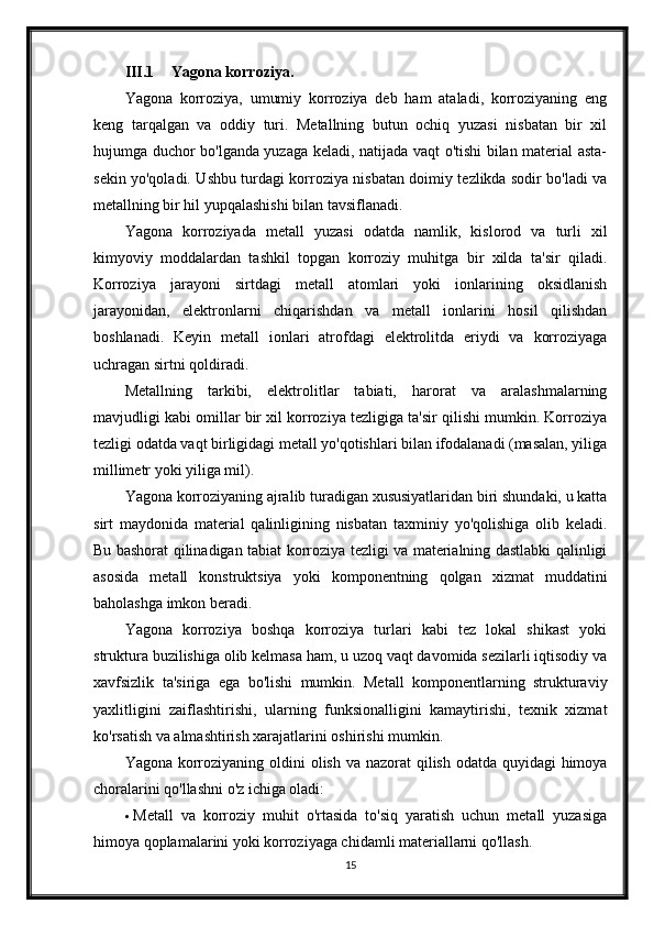 III.1 Yagona korroziya.
Yagona   korroziya,   umumiy   korroziya   deb   ham   ataladi,   korroziyaning   eng
keng   tarqalgan   va   oddiy   turi.   Metallning   butun   ochiq   yuzasi   nisbatan   bir   xil
hujumga duchor bo'lganda yuzaga keladi, natijada vaqt o'tishi bilan material asta-
sekin yo'qoladi. Ushbu turdagi korroziya nisbatan doimiy tezlikda sodir bo'ladi va
metallning bir hil yupqalashishi bilan tavsiflanadi.
Yagona   korroziyada   metall   yuzasi   odatda   namlik,   kislorod   va   turli   xil
kimyoviy   moddalardan   tashkil   topgan   korroziy   muhitga   bir   xilda   ta'sir   qiladi.
Korroziya   jarayoni   sirtdagi   metall   atomlari   yoki   ionlarining   oksidlanish
jarayonidan,   elektronlarni   chiqarishdan   va   metall   ionlarini   hosil   qilishdan
boshlanadi.   Keyin   metall   ionlari   atrofdagi   elektrolitda   eriydi   va   korroziyaga
uchragan sirtni qoldiradi.
Metallning   tarkibi,   elektrolitlar   tabiati,   harorat   va   aralashmalarning
mavjudligi kabi omillar bir xil korroziya tezligiga ta'sir qilishi mumkin. Korroziya
tezligi odatda vaqt birligidagi metall yo'qotishlari bilan ifodalanadi (masalan, yiliga
millimetr yoki yiliga mil).
Yagona korroziyaning ajralib turadigan xususiyatlaridan biri shundaki, u katta
sirt   maydonida   material   qalinligining   nisbatan   taxminiy   yo'qolishiga   olib   keladi.
Bu bashorat qilinadigan tabiat korroziya tezligi va materialning dastlabki qalinligi
asosida   metall   konstruktsiya   yoki   komponentning   qolgan   xizmat   muddatini
baholashga imkon beradi.
Yagona   korroziya   boshqa   korroziya   turlari   kabi   tez   lokal   shikast   yoki
struktura buzilishiga olib kelmasa ham, u uzoq vaqt davomida sezilarli iqtisodiy va
xavfsizlik   ta'siriga   ega   bo'lishi   mumkin.   Metall   komponentlarning   strukturaviy
yaxlitligini   zaiflashtirishi,   ularning   funksionalligini   kamaytirishi,   texnik   xizmat
ko'rsatish va almashtirish xarajatlarini oshirishi mumkin.
Yagona korroziyaning oldini  olish va nazorat  qilish odatda quyidagi  himoya
choralarini qo'llashni o'z ichiga oladi:
 Metall   va   korroziy   muhit   o'rtasida   to'siq   yaratish   uchun   metall   yuzasiga
himoya qoplamalarini yoki korroziyaga chidamli materiallarni qo'llash.
15 