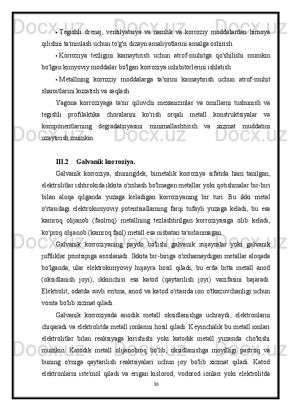  Tegishli   drenaj,   ventilyatsiya   va   namlik   va   korroziy   moddalardan   himoya
qilishni ta'minlash uchun to'g'ri dizayn amaliyotlarini amalga oshirish.
 Korroziya   tezligini   kamaytirish   uchun   atrof-muhitga   qo'shilishi   mumkin
bo'lgan kimyoviy moddalar bo'lgan korroziya inhibitörlerini ishlatish.
 Metallning   korroziy   moddalarga   ta'sirini   kamaytirish   uchun   atrof-muhit
sharoitlarini kuzatish va saqlash.
Yagona   korroziyaga   ta'sir   qiluvchi   mexanizmlar   va   omillarni   tushunish   va
tegishli   profilaktika   choralarini   ko'rish   orqali   metall   konstruktsiyalar   va
komponentlarning   degradatsiyasini   minimallashtirish   va   xizmat   muddatini
uzaytirish mumkin.
III.2 Galvanik korroziya.
Galvanik   korroziya,   shuningdek,   bimetalik   korroziya   sifatida   ham   tanilgan,
elektrolitlar ishtirokida ikkita o'xshash bo'lmagan metallar yoki qotishmalar bir-biri
bilan   aloqa   qilganda   yuzaga   keladigan   korroziyaning   bir   turi.   Bu   ikki   metal
o'rtasidagi   elektrokimyoviy   potentsiallarning   farqi   tufayli   yuzaga   keladi,   bu   esa
kamroq   olijanob   (faolroq)   metallning   tezlashtirilgan   korroziyasiga   olib   keladi,
ko'proq olijanob (kamroq faol) metall esa nisbatan ta'sirlanmagan.
Galvanik   korroziyaning   paydo   bo'lishi   galvanik   xujayralar   yoki   galvanik
juftliklar printsipiga asoslanadi. Ikkita bir-biriga o'xshamaydigan metallar aloqada
bo'lganda,   ular   elektrokimyoviy   hujayra   hosil   qiladi,   bu   erda   bitta   metall   anod
(oksidlanish   joyi),   ikkinchisi   esa   katod   (qaytarilish   joyi)   vazifasini   bajaradi.
Elektrolit, odatda suvli eritma, anod va katod o'rtasida ion o'tkazuvchanligi uchun
vosita bo'lib xizmat qiladi.
Galvanik   korroziyada   anodik   metall   oksidlanishga   uchraydi,   elektronlarni
chiqaradi va elektrolitda metall ionlarini hosil qiladi. Keyinchalik bu metall ionlari
elektrolitlar   bilan   reaksiyaga   kirishishi   yoki   katodik   metall   yuzasida   cho'kishi
mumkin.   Katodik   metall   olijanobroq   bo'lib,   oksidlanishga   moyilligi   pastroq   va
buning   o'rniga   qaytarilish   reaktsiyalari   uchun   joy   bo'lib   xizmat   qiladi.   Katod
elektronlarni   iste'mol   qiladi   va   erigan   kislorod,   vodorod   ionlari   yoki   elektrolitda
16 