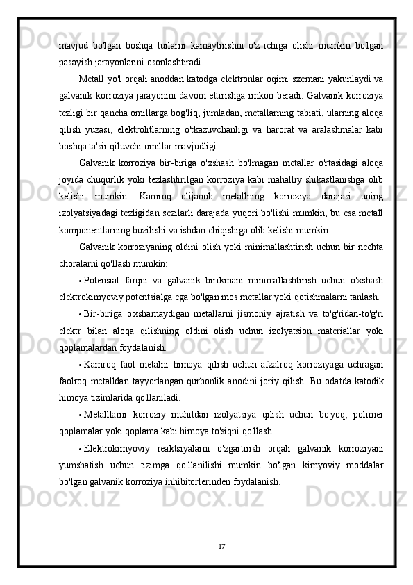 mavjud   bo'lgan   boshqa   turlarni   kamaytirishni   o'z   ichiga   olishi   mumkin   bo'lgan
pasayish jarayonlarini osonlashtiradi.
Metall yo'l orqali anoddan katodga elektronlar oqimi sxemani  yakunlaydi va
galvanik korroziya jarayonini   davom  ettirishga  imkon beradi. Galvanik  korroziya
tezligi bir qancha omillarga bog'liq, jumladan, metallarning tabiati, ularning aloqa
qilish   yuzasi,   elektrolitlarning   o'tkazuvchanligi   va   harorat   va   aralashmalar   kabi
boshqa ta'sir qiluvchi omillar mavjudligi.
Galvanik   korroziya   bir-biriga   o'xshash   bo'lmagan   metallar   o'rtasidagi   aloqa
joyida   chuqurlik   yoki   tezlashtirilgan   korroziya   kabi   mahalliy   shikastlanishga   olib
kelishi   mumkin.   Kamroq   olijanob   metallning   korroziya   darajasi   uning
izolyatsiyadagi tezligidan sezilarli darajada yuqori bo'lishi mumkin, bu esa metall
komponentlarning buzilishi va ishdan chiqishiga olib kelishi mumkin.
Galvanik   korroziyaning  oldini   olish   yoki   minimallashtirish   uchun  bir   nechta
choralarni qo'llash mumkin:
 Potensial   farqni   va   galvanik   birikmani   minimallashtirish   uchun   o'xshash
elektrokimyoviy potentsialga ega bo'lgan mos metallar yoki qotishmalarni tanlash.
 Bir-biriga   o'xshamaydigan   metallarni   jismoniy   ajratish   va   to'g'ridan-to'g'ri
elektr   bilan   aloqa   qilishning   oldini   olish   uchun   izolyatsion   materiallar   yoki
qoplamalardan foydalanish.
 Kamroq   faol   metalni   himoya   qilish   uchun   afzalroq   korroziyaga   uchragan
faolroq   metalldan   tayyorlangan   qurbonlik   anodini   joriy   qilish.   Bu   odatda   katodik
himoya tizimlarida qo'llaniladi.
 Metalllarni   korroziy   muhitdan   izolyatsiya   qilish   uchun   bo'yoq,   polimer
qoplamalar yoki qoplama kabi himoya to'siqni qo'llash.
 Elektrokimyoviy   reaktsiyalarni   o'zgartirish   orqali   galvanik   korroziyani
yumshatish   uchun   tizimga   qo'llanilishi   mumkin   bo'lgan   kimyoviy   moddalar
bo'lgan galvanik korroziya inhibitörlerinden foydalanish.
17 