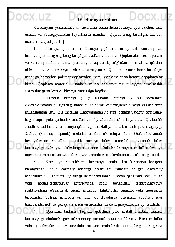 IV .  Himoya   usullari .
Korroziyani   yumshatish   va   metallarni   buzilishdan   himoya   qilish   uchun   turli
usullar   va   strategiyalardan   foydalanish   mumkin .   Quyida   keng   tarqalgan   himoya
usullari mavjud:[10,12]
1. Himoya   qoplamalari:   Himoya   qoplamalarini   qo'llash   korroziyadan
himoya qilishning eng keng tarqalgan usullaridan biridir. Qoplamalar metall yuzasi
va   korroziy   muhit   o'rtasida   jismoniy   to'siq   bo'lib,   to'g'ridan-to'g'ri   aloqa   qilishni
oldini   oladi   va   korroziya   tezligini   kamaytiradi.   Qoplamalarning   keng   tarqalgan
turlariga bo'yoqlar, polimer qoplamalar, metall qoplamalar va keramik qoplamalar
kiradi.   Qoplama   materialini   tanlash   va   qo'llash   texnikasi   muayyan   atrof-muhit
sharoitlariga va kerakli himoya darajasiga bog'liq.
2. Katodik   himoya   (CP):   Katodik   himoya   -   bu   metallarni
elektrokimyoviy hujayradagi katod qilish orqali korroziyadan himoya qilish uchun
ishlatiladigan   usul.   Bu   metallni   himoyalangan   holatga   o'tkazish   uchun   to'g'ridan-
to'g'ri   oqim   yoki   qurbonlik   anodlaridan   foydalanishni   o'z   ichiga   oladi.   Qurbonlik
anodli katod himoyasi himoya qilinadigan metallga, masalan, sink yoki magniyga
faolroq   (kamroq   olijanob)   metallni   ulashni   o'z   ichiga   oladi.   Qurbonlik   anodi
himoyalangan   metallni   katodik   himoya   bilan   ta'minlab,   qurbonlik   bilan
korroziyaga   uchraydi.   Ta'sirlangan   oqimning   katodik   himoyasi   metallga   himoya
oqimini ta'minlash uchun tashqi quvvat manbasidan foydalanishni o'z ichiga oladi.
3. Korroziya   inhibitörleri:   korroziya   inhibitörleri   korroziya   tezligini
kamaytirish   uchun   korroziy   muhitga   qo'shilishi   mumkin   bo'lgan   kimyoviy
moddalardir.   Ular   metall   yuzasiga   adsorbsiyalanib,   himoya   qatlamini   hosil   qilish
yoki   metall-elektrolitlar   interfeysida   sodir   bo'ladigan   elektrokimyoviy
reaktsiyalarni   o'zgartirish   orqali   ishlaydi.   Inhibitorlar   organik   yoki   noorganik
birikmalar   bo'lishi   mumkin   va   turli   xil   ilovalarda,   masalan,   sovutish   suvi
tizimlarida, neft va gaz quvurlarida va metallni tozalash jarayonlarida qo'llaniladi.
4. Qotishma   tanlash:   Tegishli   qotishma   yoki   metall   tarkibini   tanlash
korroziyaga   chidamliligini   oshirishning   samarali   usuli   hisoblanadi.   Ba'zi   metallar
yoki   qotishmalar   tabiiy   ravishda   ma'lum   muhitlarda   boshqalarga   qaraganda
18 