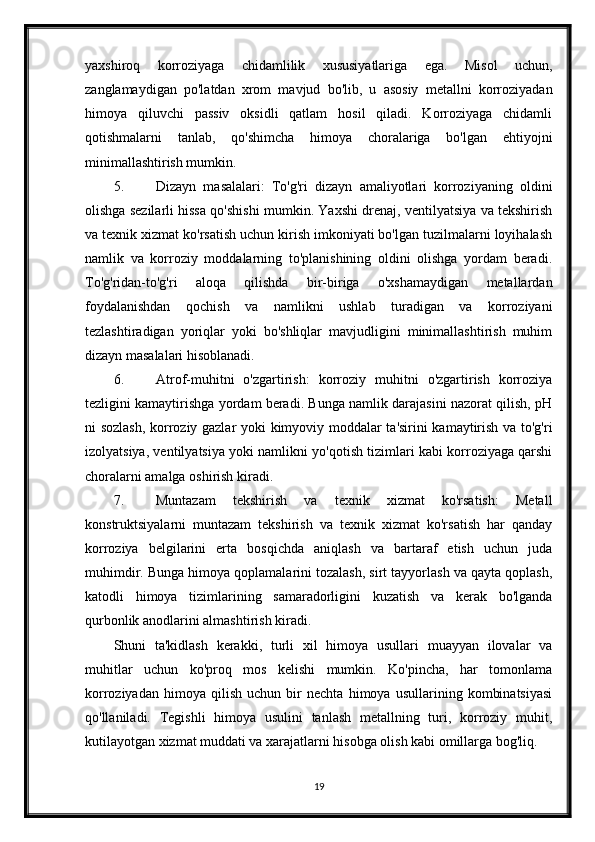 yaxshiroq   korroziyaga   chidamlilik   xususiyatlariga   ega.   Misol   uchun,
zanglamaydigan   po'latdan   xrom   mavjud   bo'lib,   u   asosiy   metallni   korroziyadan
himoya   qiluvchi   passiv   oksidli   qatlam   hosil   qiladi.   Korroziyaga   chidamli
qotishmalarni   tanlab,   qo'shimcha   himoya   choralariga   bo'lgan   ehtiyojni
minimallashtirish mumkin.
5. Dizayn   masalalari:   To'g'ri   dizayn   amaliyotlari   korroziyaning   oldini
olishga sezilarli hissa qo'shishi mumkin. Yaxshi drenaj, ventilyatsiya va tekshirish
va texnik xizmat ko'rsatish uchun kirish imkoniyati bo'lgan tuzilmalarni loyihalash
namlik   va   korroziy   moddalarning   to'planishining   oldini   olishga   yordam   beradi.
To'g'ridan-to'g'ri   aloqa   qilishda   bir-biriga   o'xshamaydigan   metallardan
foydalanishdan   qochish   va   namlikni   ushlab   turadigan   va   korroziyani
tezlashtiradigan   yoriqlar   yoki   bo'shliqlar   mavjudligini   minimallashtirish   muhim
dizayn masalalari hisoblanadi.
6. Atrof-muhitni   o'zgartirish:   korroziy   muhitni   o'zgartirish   korroziya
tezligini kamaytirishga yordam beradi. Bunga namlik darajasini nazorat qilish, pH
ni sozlash, korroziy gazlar yoki kimyoviy moddalar ta'sirini kamaytirish va to'g'ri
izolyatsiya, ventilyatsiya yoki namlikni yo'qotish tizimlari kabi korroziyaga qarshi
choralarni amalga oshirish kiradi.
7. Muntazam   tekshirish   va   texnik   xizmat   ko'rsatish:   Metall
konstruktsiyalarni   muntazam   tekshirish   va   texnik   xizmat   ko'rsatish   har   qanday
korroziya   belgilarini   erta   bosqichda   aniqlash   va   bartaraf   etish   uchun   juda
muhimdir. Bunga himoya qoplamalarini tozalash, sirt tayyorlash va qayta qoplash,
katodli   himoya   tizimlarining   samaradorligini   kuzatish   va   kerak   bo'lganda
qurbonlik anodlarini almashtirish kiradi.
Shuni   ta'kidlash   kerakki,   turli   xil   himoya   usullari   muayyan   ilovalar   va
muhitlar   uchun   ko'proq   mos   kelishi   mumkin.   Ko'pincha,   har   tomonlama
korroziyadan   himoya   qilish   uchun   bir   nechta   himoya   usullarining   kombinatsiyasi
qo'llaniladi.   Tegishli   himoya   usulini   tanlash   metallning   turi,   korroziy   muhit,
kutilayotgan xizmat muddati va xarajatlarni hisobga olish kabi omillarga bog'liq.
19 