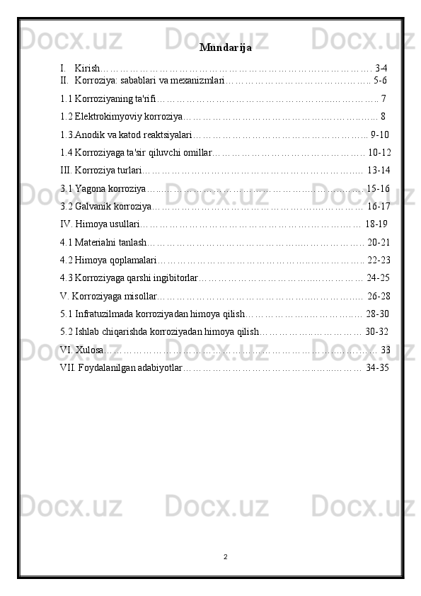 Mundarija
I. Kirish………………………………………………………….……………. 3-4
II. Korroziya: sabablari va mexanizmlari……………………………….…….. 5-6
1.1 Korroziyaning ta'rifi……………………………………………...…….…….. 7
1.2 Elektrokimyoviy korroziya…………………………………….….……..…... 8
1.3.Anodik va katod reaktsiyalari……………………………………………... 9-10
1.4 Korroziyaga ta'sir qiluvchi omillar……………………………………….. 10-12
III. Korroziya turlari………………………………………………………..… 13-14
3.1 Yagona korroziya…...……………………………………..………..……. 15-16
3.2 Galvanik korroziya……………………………………….….…………… 16-17
IV. Himoya usullari…………………………………………….……….…… 18-19
4.1 Materialni tanlash………………………………………..……………….. 20-21
4.2 Himoya qoplamalari………………………………………..…………….. 22-23
4.3 Korroziyaga qarshi ingibitorlar……………………………..….………… 24-25
V. Korroziyaga misollar………………………………………..…………..… 26-28
5.1 Infratuzilmada korroziyadan himoya qilish………………..…………..… 28-30
5.2 Ishlab chiqarishda korroziyadan himoya qilish……………..…………… 30-32
VI. Xulosa……………………………………………………………..…….…… 33
VII. Foydalanilgan adabiyotlar…………………………………..…...……… 34-35
2 