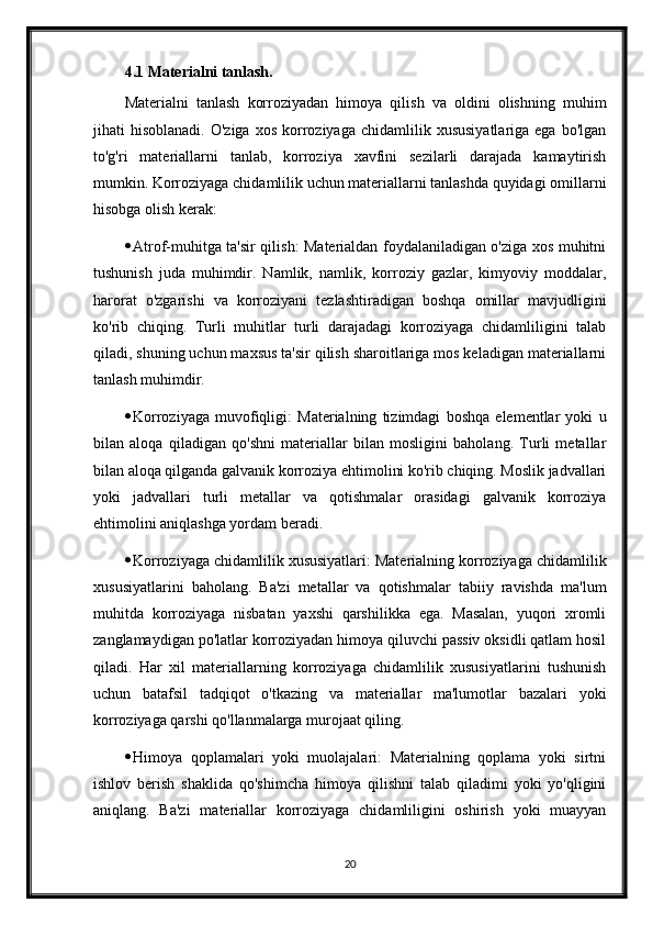 4.1 Materialni tanlash.
Materialni   tanlash   korroziyadan   himoya   qilish   va   oldini   olishning   muhim
jihati   hisoblanadi.  O'ziga   xos  korroziyaga   chidamlilik  xususiyatlariga  ega   bo'lgan
to'g'ri   materiallarni   tanlab,   korroziya   xavfini   sezilarli   darajada   kamaytirish
mumkin. Korroziyaga chidamlilik uchun materiallarni tanlashda quyidagi omillarni
hisobga olish kerak:
 Atrof-muhitga ta'sir qilish: Materialdan foydalaniladigan o'ziga xos muhitni
tushunish   juda   muhimdir.   Namlik,   namlik,   korroziy   gazlar,   kimyoviy   moddalar,
harorat   o'zgarishi   va   korroziyani   tezlashtiradigan   boshqa   omillar   mavjudligini
ko'rib   chiqing.   Turli   muhitlar   turli   darajadagi   korroziyaga   chidamliligini   talab
qiladi, shuning uchun maxsus ta'sir qilish sharoitlariga mos keladigan materiallarni
tanlash muhimdir.
 Korroziyaga   muvofiqligi:   Materialning   tizimdagi   boshqa   elementlar   yoki   u
bilan   aloqa   qiladigan   qo'shni   materiallar   bilan   mosligini   baholang.   Turli   metallar
bilan aloqa qilganda galvanik korroziya ehtimolini ko'rib chiqing. Moslik jadvallari
yoki   jadvallari   turli   metallar   va   qotishmalar   orasidagi   galvanik   korroziya
ehtimolini aniqlashga yordam beradi.
 Korroziyaga chidamlilik xususiyatlari: Materialning korroziyaga chidamlilik
xususiyatlarini   baholang.   Ba'zi   metallar   va   qotishmalar   tabiiy   ravishda   ma'lum
muhitda   korroziyaga   nisbatan   yaxshi   qarshilikka   ega.   Masalan,   yuqori   xromli
zanglamaydigan po'latlar korroziyadan himoya qiluvchi passiv oksidli qatlam hosil
qiladi.   Har   xil   materiallarning   korroziyaga   chidamlilik   xususiyatlarini   tushunish
uchun   batafsil   tadqiqot   o'tkazing   va   materiallar   ma'lumotlar   bazalari   yoki
korroziyaga qarshi qo'llanmalarga murojaat qiling.
 Himoya   qoplamalari   yoki   muolajalari:   Materialning   qoplama   yoki   sirtni
ishlov   berish   shaklida   qo'shimcha   himoya   qilishni   talab   qiladimi   yoki   yo'qligini
aniqlang.   Ba'zi   materiallar   korroziyaga   chidamliligini   oshirish   yoki   muayyan
20 