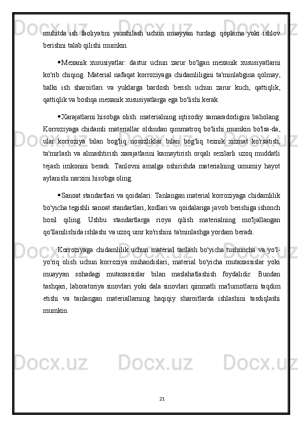 muhitda   ish   faoliyatini   yaxshilash   uchun   muayyan   turdagi   qoplama   yoki   ishlov
berishni talab qilishi mumkin.
 Mexanik   xususiyatlar:   dastur   uchun   zarur   bo'lgan   mexanik   xususiyatlarni
ko'rib  chiqing.  Material   nafaqat   korroziyaga  chidamliligini  ta'minlabgina  qolmay,
balki   ish   sharoitlari   va   yuklarga   bardosh   berish   uchun   zarur   kuch,   qattiqlik,
qattiqlik va boshqa mexanik xususiyatlarga ega bo'lishi kerak.
 Xarajatlarni hisobga olish: materialning iqtisodiy samaradorligini baholang.
Korroziyaga   chidamli   materiallar   oldindan   qimmatroq   bo'lishi   mumkin   bo'lsa-da,
ular   korroziya   bilan   bog'liq   nosozliklar   bilan   bog'liq   texnik   xizmat   ko'rsatish,
ta'mirlash   va   almashtirish   xarajatlarini   kamaytirish   orqali   sezilarli   uzoq   muddatli
tejash   imkonini   beradi.   Tanlovni   amalga   oshirishda   materialning   umumiy   hayot
aylanishi narxini hisobga oling.
 Sanoat standartlari va qoidalari: Tanlangan material korroziyaga chidamlilik
bo'yicha tegishli sanoat standartlari, kodlari va qoidalariga javob berishiga ishonch
hosil   qiling.   Ushbu   standartlarga   rioya   qilish   materialning   mo'ljallangan
qo'llanilishida ishlashi va uzoq umr ko'rishini ta'minlashga yordam beradi.
Korroziyaga   chidamlilik   uchun   material   tanlash   bo'yicha   tushuncha   va   yo'l-
yo'riq   olish   uchun   korroziya   muhandislari,   material   bo'yicha   mutaxassislar   yoki
muayyan   sohadagi   mutaxassislar   bilan   maslahatlashish   foydalidir.   Bundan
tashqari, laboratoriya sinovlari  yoki dala sinovlari  qimmatli  ma'lumotlarni  taqdim
etishi   va   tanlangan   materiallarning   haqiqiy   sharoitlarda   ishlashini   tasdiqlashi
mumkin.
 
21 