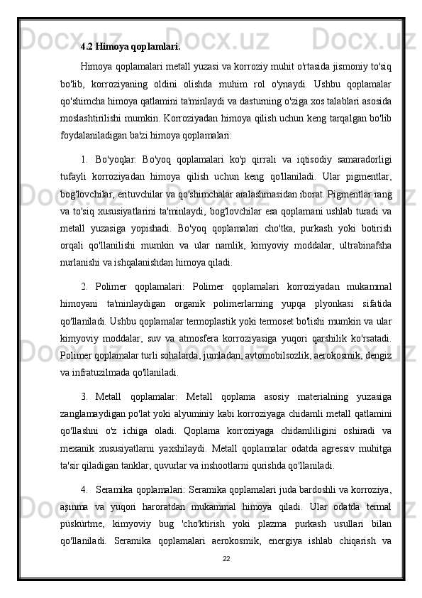 4.2 Himoya qoplamlari.
Himoya qoplamalari metall yuzasi va korroziy muhit o'rtasida jismoniy to'siq
bo'lib,   korroziyaning   oldini   olishda   muhim   rol   o'ynaydi.   Ushbu   qoplamalar
qo'shimcha himoya qatlamini ta'minlaydi va dasturning o'ziga xos talablari asosida
moslashtirilishi mumkin. Korroziyadan himoya qilish uchun keng tarqalgan bo'lib
foydalaniladigan ba'zi himoya qoplamalari:
1. Bo'yoqlar:   Bo'yoq   qoplamalari   ko'p   qirrali   va   iqtisodiy   samaradorligi
tufayli   korroziyadan   himoya   qilish   uchun   keng   qo'llaniladi.   Ular   pigmentlar,
bog'lovchilar, erituvchilar va qo'shimchalar aralashmasidan iborat. Pigmentlar rang
va to'siq  xususiyatlarini  ta'minlaydi, bog'lovchilar  esa qoplamani  ushlab turadi  va
metall   yuzasiga   yopishadi.   Bo'yoq   qoplamalari   cho'tka,   purkash   yoki   botirish
orqali   qo'llanilishi   mumkin   va   ular   namlik,   kimyoviy   moddalar,   ultrabinafsha
nurlanishi va ishqalanishdan himoya qiladi.
2. Polimer   qoplamalari:   Polimer   qoplamalari   korroziyadan   mukammal
himoyani   ta'minlaydigan   organik   polimerlarning   yupqa   plyonkasi   sifatida
qo'llaniladi. Ushbu qoplamalar termoplastik yoki termoset bo'lishi mumkin va ular
kimyoviy   moddalar,   suv   va   atmosfera   korroziyasiga   yuqori   qarshilik   ko'rsatadi.
Polimer qoplamalar turli sohalarda, jumladan, avtomobilsozlik, aerokosmik, dengiz
va infratuzilmada qo'llaniladi.
3. Metall   qoplamalar:   Metall   qoplama   asosiy   materialning   yuzasiga
zanglamaydigan po'lat yoki alyuminiy kabi korroziyaga chidamli metall qatlamini
qo'llashni   o'z   ichiga   oladi.   Qoplama   korroziyaga   chidamliligini   oshiradi   va
mexanik   xususiyatlarni   yaxshilaydi.   Metall   qoplamalar   odatda   agressiv   muhitga
ta'sir qiladigan tanklar, quvurlar va inshootlarni qurishda qo'llaniladi.
4. Seramika qoplamalari: Seramika qoplamalari juda bardoshli va korroziya,
aşınma   va   yuqori   haroratdan   mukammal   himoya   qiladi.   Ular   odatda   termal
püskürtme,   kimyoviy   bug   'cho'ktirish   yoki   plazma   purkash   usullari   bilan
qo'llaniladi.   Seramika   qoplamalari   aerokosmik,   energiya   ishlab   chiqarish   va
22 