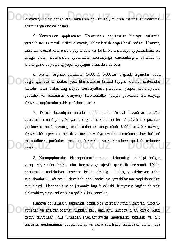 kimyoviy   ishlov   berish   kabi   sohalarda   qo'llaniladi,   bu   erda   materiallar   ekstremal
sharoitlarga duchor bo'ladi.
5. Konversion   qoplamalar:   Konversion   qoplamalar   himoya   qatlamini
yaratish uchun metall  sirtini  kimyoviy ishlov berish orqali  hosil  bo'ladi. Umumiy
misollar   xromat   konversion   qoplamalar   va   fosfat   konvertatsiya   qoplamalarini   o'z
ichiga   oladi.   Konversion   qoplamalar   korroziyaga   chidamliligini   oshiradi   va
shuningdek, bo'yoqning yopishqoqligini oshirishi mumkin.
6. Metall   organik   ramkalar   (MOFs):   MOFlar   organik   ligandlar   bilan
bog'langan   metall   ionlari   yoki   klasterlardan   tashkil   topgan   kristalli   materiallar
sinfidir.   Ular   o'zlarining   noyob   xususiyatlari,   jumladan,   yuqori   sirt   maydoni,
porozlik   va   sozlanishi   kimyoviy   funksionallik   tufayli   potentsial   korroziyaga
chidamli qoplamalar sifatida e'tiborni tortdi.
7. Termal   buzadigan   amallar   qoplamalari:   Termal   buzadigan   amallar
qoplamalari   eritilgan   yoki   yarim   erigan   materiallarni   termal   püskürtme   jarayoni
yordamida   metall   yuzasiga   cho'ktirishni   o'z   ichiga   oladi.   Ushbu   usul   korroziyaga
chidamlilik,   aşınma   qarshilik   va   issiqlik   izolyatsiyasini   ta'minlash   uchun   turli   xil
materiallarni,   jumladan,   metallar,   keramika   va   polimerlarni   qo'llash   imkonini
beradi.
8. Nanoqoplamalar:   Nanoqoplamalar   nano   o'lchamdagi   qalinligi   bo'lgan
yupqa   plyonkalar   bo'lib,   ular   korroziyaga   ajoyib   qarshilik   ko'rsatadi.   Ushbu
qoplamalar   molekulyar   darajada   ishlab   chiqilgan   bo'lib,   yaxshilangan   to'siq
xususiyatlarini,   o'z-o'zini   davolash   qobiliyatini   va   yaxshilangan   yopishqoqlikni
ta'minlaydi.   Nanoqoplamalar   jismoniy   bug   'cho'kishi,   kimyoviy   bug'lanish   yoki
elektrokimyoviy usullar bilan qo'llanilishi mumkin.
Himoya   qoplamasini   tanlashda   o'ziga   xos   korroziy   muhit,   harorat,   mexanik
stresslar   va   istalgan   xizmat   muddati   kabi   omillarni   hisobga   olish   kerak.   Sirtni
to'g'ri   tayyorlash,   shu   jumladan   ifloslantiruvchi   moddalarni   tozalash   va   olib
tashlash,   qoplamaning   yopishqoqligi   va   samaradorligini   ta'minlash   uchun   juda
23 