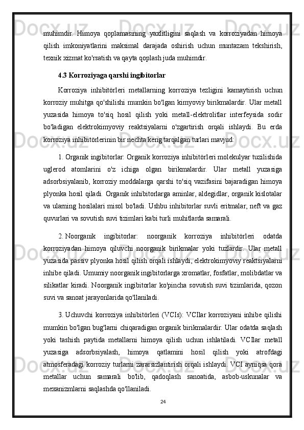 muhimdir.   Himoya   qoplamasining   yaxlitligini   saqlash   va   korroziyadan   himoya
qilish   imkoniyatlarini   maksimal   darajada   oshirish   uchun   muntazam   tekshirish,
texnik xizmat ko'rsatish va qayta qoplash juda muhimdir.
4.3 Korroziyaga qarshi ingibitorlar
Korroziya   inhibitörleri   metallarning   korroziya   tezligini   kamaytirish   uchun
korroziy muhitga qo'shilishi  mumkin bo'lgan kimyoviy birikmalardir. Ular  metall
yuzasida   himoya   to'siq   hosil   qilish   yoki   metall-elektrolitlar   interfeysida   sodir
bo'ladigan   elektrokimyoviy   reaktsiyalarni   o'zgartirish   orqali   ishlaydi.   Bu   erda
korroziya inhibitörlerinin bir nechta keng tarqalgan turlari mavjud:
1. Organik ingibitorlar: Organik korroziya inhibitörleri molekulyar tuzilishida
uglerod   atomlarini   o'z   ichiga   olgan   birikmalardir.   Ular   metall   yuzasiga
adsorbsiyalanib,   korroziy   moddalarga   qarshi   to'siq   vazifasini   bajaradigan   himoya
plyonka hosil qiladi. Organik inhibitorlarga aminlar, aldegidlar, organik kislotalar
va ularning hosilalari misol bo'ladi. Ushbu inhibitorlar suvli eritmalar, neft va gaz
quvurlari va sovutish suvi tizimlari kabi turli muhitlarda samarali.
2. Noorganik   ingibitorlar:   noorganik   korroziya   inhibitörleri   odatda
korroziyadan   himoya   qiluvchi   noorganik   birikmalar   yoki   tuzlardir.   Ular   metall
yuzasida passiv plyonka hosil qilish orqali ishlaydi, elektrokimyoviy reaktsiyalarni
inhibe qiladi. Umumiy noorganik ingibitorlarga xromatlar, fosfatlar, molibdatlar va
silikatlar kiradi. Noorganik ingibitorlar ko'pincha sovutish suvi  tizimlarida, qozon
suvi va sanoat jarayonlarida qo'llaniladi.
3. Uchuvchi  korroziya inhibitörleri  (VCIs): VCIlar korroziyani  inhibe qilishi
mumkin bo'lgan bug'larni chiqaradigan organik birikmalardir. Ular odatda saqlash
yoki   tashish   paytida   metallarni   himoya   qilish   uchun   ishlatiladi.   VCIlar   metall
yuzasiga   adsorbsiyalash,   himoya   qatlamini   hosil   qilish   yoki   atrofdagi
atmosferadagi korroziy turlarni zararsizlantirish orqali ishlaydi. VCI ayniqsa qora
metallar   uchun   samarali   bo'lib,   qadoqlash   sanoatida,   asbob-uskunalar   va
mexanizmlarni saqlashda qo'llaniladi.
24 