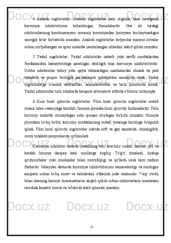 4. Aralash   ingibitorlar:   Aralash   ingibitorlar   ham   organik,   ham   noorganik
korroziya   inhibitörlerini   birlashtirgan   formulalardir.   Har   xil   turdagi
inhibitorlarning   kombinatsiyasi   umumiy   korroziyadan   himoyani   kuchaytiradigan
sinergik   ta'sir   ko'rsatishi   mumkin.   Aralash   ingibitorlar   ko'pincha   maxsus   ilovalar
uchun mo'ljallangan va qiyin muhitda yaxshilangan ishlashni taklif qilishi mumkin.
5. Yashil   ingibitorlar:   Yashil   inhibitorlar   zaharli   yoki   xavfli   moddalardan
foydalanishni   kamaytirishga   qaratilgan   ekologik   toza   korroziya   inhibitörleridir.
Ushbu   inhibitorlar   tabiiy   yoki   qayta   tiklanadigan   manbalardan   olinadi   va   past
toksiklik   va   yuqori   biologik   parchalanish   qobiliyatini   namoyish   etadi.   Yashil
ingibitorlarga   o'simlik   ekstraktlari,   aminokislotalar   va   ba'zi   polimerlar   kiradi.
Yashil inhibitorlar turli sohalarda barqaror alternativa sifatida e'tiborni tortmoqda.
6. Kino   hosil   qiluvchi   ingibitorlar:   Film   hosil   qiluvchi   ingibitorlar   metall
yuzasi bilan reaksiyaga kirishib, himoya plyonka hosil qiluvchi birikmalardir. Film
korroziy   muhitda   erimaydigan   yoki   qisman   eriydigan   bo'lishi   mumkin.   Himoya
plyonkasi  to'siq bo'lib, korroziy moddalarning metall  yuzasiga kirishiga to'sqinlik
qiladi.   Film   hosil   qiluvchi   ingibitorlar   odatda   neft   va   gaz   sanoatida,   shuningdek,
suvni tozalash jarayonlarida qo'llaniladi.
Korroziya   inhibitori   tanlash   metallning   turi,   korroziy   muhit,   harorat,   pH   va
kerakli   himoya   darajasi   kabi   omillarga   bog'liq.   To'g'ri   dozalash,   boshqa
qo'shimchalar   yoki   muolajalar   bilan   muvofiqligi   va   qo'llash   usuli   ham   muhim
fikrlardir. Muayyan dasturda korroziya inhibitörlerinin samaradorligi va mosligini
aniqlash   uchun   to'liq   sinov   va   baholashni   o'tkazish   juda   muhimdir.   Vaqt   o'tishi
bilan ularning himoya xususiyatlarini saqlab qolish uchun inhibitorlarni muntazam
ravishda kuzatib borish va to'ldirish talab qilinishi mumkin.
 
25 