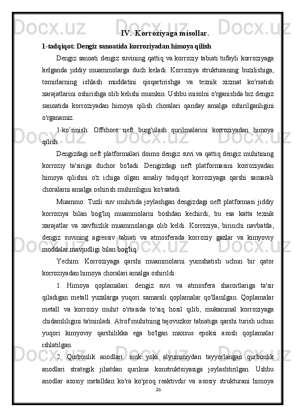 IV. Korroziyaga misollar.
1-tadqiqot: Dengiz sanoatida korroziyadan himoya qilish
Dengiz sanoati dengiz suvining qattiq va korroziy tabiati tufayli korroziyaga
kelganda   jiddiy   muammolarga   duch   keladi.   Korroziya   strukturaning   buzilishiga,
tomirlarning   ishlash   muddatini   qisqartirishga   va   texnik   xizmat   ko'rsatish
xarajatlarini oshirishga olib kelishi mumkin. Ushbu misolni o'rganishda biz dengiz
sanoatida   korroziyadan   himoya   qilish   choralari   qanday   amalga   oshirilganligini
o'rganamiz.
1-ko’rinish:   Offshore   neft   burg'ulash   qurilmalarini   korroziyadan   himoya
qilish.
Dengizdagi neft platformalari doimo dengiz suvi va qattiq dengiz muhitining
korroziy   ta'siriga   duchor   bo'ladi.   Dengizdagi   neft   platformasini   korroziyadan
himoya   qilishni   o'z   ichiga   olgan   amaliy   tadqiqot   korroziyaga   qarshi   samarali
choralarni amalga oshirish muhimligini ko'rsatadi.
Muammo:   Tuzli   suv   muhitida   joylashgan   dengizdagi   neft   platformasi   jiddiy
korroziya   bilan   bog'liq   muammolarni   boshdan   kechirdi,   bu   esa   katta   texnik
xarajatlar   va   xavfsizlik   muammolariga   olib   keldi.   Korroziya,   birinchi   navbatda,
dengiz   suvining   agressiv   tabiati   va   atmosferada   korroziy   gazlar   va   kimyoviy
moddalar mavjudligi bilan bog'liq.
Yechim:   Korroziyaga   qarshi   muammolarni   yumshatish   uchun   bir   qator
korroziyadan himoya choralari amalga oshirildi:
1. Himoya   qoplamalari:   dengiz   suvi   va   atmosfera   sharoitlariga   ta'sir
qiladigan   metall   yuzalarga   yuqori   samarali   qoplamalar   qo'llanilgan.   Qoplamalar
metall   va   korroziy   muhit   o'rtasida   to'siq   hosil   qilib,   mukammal   korroziyaga
chidamliligini ta'minladi. Atrof muhitning tajovuzkor tabiatiga qarshi turish uchun
yuqori   kimyoviy   qarshilikka   ega   bo'lgan   maxsus   epoksi   asosli   qoplamalar
ishlatilgan.
2. Qurbonlik   anodlari:   sink   yoki   alyuminiydan   tayyorlangan   qurbonlik
anodlari   strategik   jihatdan   qurilma   konstruktsiyasiga   joylashtirilgan.   Ushbu
anodlar   asosiy   metalldan   ko'ra   ko'proq   reaktivdir   va   asosiy   strukturani   himoya
26 