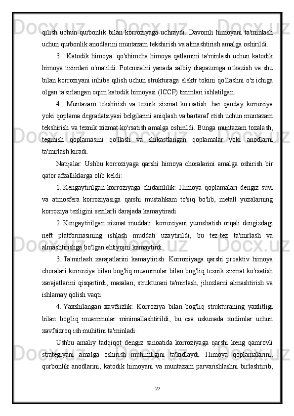 qilish   uchun   qurbonlik   bilan   korroziyaga   uchraydi.   Davomli   himoyani   ta'minlash
uchun qurbonlik anodlarini muntazam tekshirish va almashtirish amalga oshirildi.
3. Katodik   himoya:   qo'shimcha   himoya   qatlamini   ta'minlash   uchun   katodik
himoya tizimlari o'rnatildi. Potensialni  yanada salbiy diapazonga o'tkazish  va shu
bilan korroziyani inhibe qilish uchun strukturaga elektr tokini qo'llashni o'z ichiga
olgan ta'sirlangan oqim katodik himoyasi (ICCP) tizimlari ishlatilgan.
4. Muntazam   tekshirish   va   texnik   xizmat   ko'rsatish:   har   qanday   korroziya
yoki qoplama degradatsiyasi belgilarini aniqlash va bartaraf etish uchun muntazam
tekshirish va texnik xizmat ko'rsatish amalga oshirildi. Bunga muntazam tozalash,
teginish   qoplamasini   qo'llash   va   shikastlangan   qoplamalar   yoki   anodlarni
ta'mirlash kiradi.
Natijalar:   Ushbu   korroziyaga   qarshi   himoya   choralarini   amalga   oshirish   bir
qator afzalliklarga olib keldi:
1. Kengaytirilgan   korroziyaga   chidamlilik:   Himoya   qoplamalari   dengiz   suvi
va   atmosfera   korroziyasiga   qarshi   mustahkam   to'siq   bo'lib,   metall   yuzalarning
korroziya tezligini sezilarli darajada kamaytiradi.
2. Kengaytirilgan   xizmat   muddati:   korroziyani   yumshatish   orqali   dengizdagi
neft   platformasining   ishlash   muddati   uzaytirildi,   bu   tez-tez   ta'mirlash   va
almashtirishga bo'lgan ehtiyojni kamaytirdi.
3. Ta'mirlash   xarajatlarini   kamaytirish:   Korroziyaga   qarshi   proaktiv   himoya
choralari korroziya bilan bog'liq muammolar bilan bog'liq texnik xizmat ko'rsatish
xarajatlarini   qisqartirdi,   masalan,   strukturani   ta'mirlash,   jihozlarni   almashtirish   va
ishlamay qolish vaqti.
4. Yaxshilangan   xavfsizlik:   Korroziya   bilan   bog'liq   strukturaning   yaxlitligi
bilan   bog'liq   muammolar   minimallashtirildi,   bu   esa   uskunada   xodimlar   uchun
xavfsizroq ish muhitini ta'minladi.
Ushbu   amaliy   tadqiqot   dengiz   sanoatida   korroziyaga   qarshi   keng   qamrovli
strategiyani   amalga   oshirish   muhimligini   ta'kidlaydi.   Himoya   qoplamalarini,
qurbonlik   anodlarini,   katodik   himoyani   va   muntazam   parvarishlashni   birlashtirib,
27 