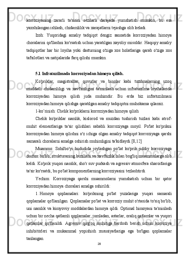 korroziyaning   zararli   ta'sirini   sezilarli   darajada   yumshatish   mumkin,   bu   esa
yaxshilangan ishlash, chidamlilik va xarajatlarni tejashga olib keladi.
Izoh:   Yuqoridagi   amaliy   tadqiqot   dengiz   sanoatida   korroziyadan   himoya
choralarini qo'llashni ko'rsatish uchun yaratilgan xayoliy misoldir. Haqiqiy amaliy
tadqiqotlar   har   bir   loyiha   yoki   dasturning   o'ziga   xos   holatlariga   qarab   o'ziga   xos
tafsilotlari va natijalarida farq qilishi mumkin.
5.1 Infratuzilmada korroziyadan himoya qilish.
Ko'priklar,   magistrallar,   quvurlar   va   binolar   kabi   tuzilmalarning   uzoq
muddatli   chidamliligi   va   xavfsizligini   ta'minlash   uchun   infratuzilma   loyihalarida
korroziyadan   himoya   qilish   juda   muhimdir.   Bu   erda   biz   infratuzilmani
korroziyadan himoya qilishga qaratilgan amaliy tadqiqotni muhokama qilamiz.
1-ko’rinish: Chelik ko'priklarni korroziyadan himoya qilish
Chelik   ko'priklar   namlik,   kislorod   va   muzdan   tushirish   tuzlari   kabi   atrof-
muhit   elementlariga   ta'sir   qilishlari   sababli   korroziyaga   moyil.   Po'lat   ko'prikni
korroziyadan himoya qilishni  o'z ichiga olgan amaliy tadqiqot korroziyaga qarshi
samarali choralarni amalga oshirish muhimligini ta'kidlaydi.[8,12]
Muammo:   Sohilbo'yi   hududida   joylashgan   po'lat   ko'prik   jiddiy   korroziyaga
duchor bo'lib, strukturaning buzilishi va xavfsizlik bilan bog'liq muammolarga olib
keldi. Ko'prik yuqori namlik, sho'r suv purkash va agressiv atmosfera sharoitlariga
ta'sir ko'rsatdi, bu po'lat komponentlarning korroziyasini tezlashtirdi.
Yechim:   Korroziyaga   qarshi   muammolarni   yumshatish   uchun   bir   qator
korroziyadan himoya choralari amalga oshirildi:
1. Himoya   qoplamalari:   ko'prikning   po'lat   yuzalariga   yuqori   samarali
qoplamalar qo'llanilgan. Qoplamalar po'lat va korroziy muhit o'rtasida to'siq bo'lib,
uni  namlik va kimyoviy moddalardan himoya qildi. Optimal  himoyani  ta'minlash
uchun bir necha qatlamli qoplamalar, jumladan, astarlar, oraliq qatlamlar va yuqori
qatlamlar   qo'llanildi.   Agressiv   qirg'oq   muhitiga   bardosh   berish   uchun   korroziya
inhibitörleri   va   mukammal   yopishish   xususiyatlariga   ega   bo'lgan   qoplamalar
tanlangan.
28 