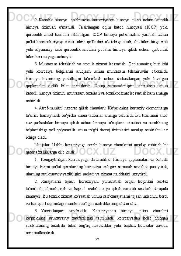 2. Katodik   himoya:   qo'shimcha   korroziyadan   himoya   qilish   uchun   katodik
himoya   tizimlari   o'rnatildi.   Ta'sirlangan   oqim   katod   himoyasi   (ICCP)   yoki
qurbonlik   anod   tizimlari   ishlatilgan.   ICCP   himoya   potentsialini   yaratish   uchun
po'lat konstruktsiyaga elektr tokini qo'llashni o'z ichiga oladi, shu bilan birga sink
yoki   alyuminiy   kabi   qurbonlik   anodlari   po'latni   himoya   qilish   uchun   qurbonlik
bilan korroziyaga uchraydi.
3. Muntazam   tekshirish   va   texnik   xizmat   ko'rsatish:   Qoplamaning   buzilishi
yoki   korroziya   belgilarini   aniqlash   uchun   muntazam   tekshiruvlar   o'tkazildi.
Himoya   tizimining   yaxlitligini   ta'minlash   uchun   shikastlangan   yoki   buzilgan
qoplamalar   zudlik   bilan   ta'mirlandi.   Uning   samaradorligini   ta'minlash   uchun
katodli himoya tizimini muntazam tozalash va texnik xizmat ko'rsatish ham amalga
oshirildi.
4. Atrof-muhitni   nazorat   qilish   choralari:   Ko'prikning   korroziy   elementlarga
ta'sirini   kamaytirish   bo'yicha   chora-tadbirlar   amalga   oshirildi.   Bu   tuzilmani   sho'r
suv   purkashdan   himoya   qilish   uchun   himoya   to'siqlarni   o'rnatish   va   namlikning
to'planishiga   yo'l   qo'ymaslik  uchun   to'g'ri  drenaj  tizimlarini   amalga  oshirishni  o'z
ichiga oladi.
Natijalar:   Ushbu   korroziyaga   qarshi   himoya   choralarini   amalga   oshirish   bir
qator afzalliklarga olib keldi:
1. Kengaytirilgan   korroziyaga   chidamlilik:   Himoya   qoplamalari   va   katodli
himoya   tizimi   po'lat   qismlarning   korroziya   tezligini   samarali   ravishda   pasaytirdi,
ularning strukturaviy yaxlitligini saqladi va xizmat muddatini uzaytirdi.
2. Xarajatlarni   tejash:   korroziyani   yumshatish   orqali   ko'prikni   tez-tez
ta'mirlash,   almashtirish   va   kapital   reabilitatsiya   qilish   zarurati   sezilarli   darajada
kamaydi. Bu texnik xizmat ko’rsatish uchun sarf-xarajatlarni tejash imkonini berdi
va transport oqimidagi mumkin bo’lgan uzilishlarning oldini oldi.
3. Yaxshilangan   xavfsizlik:   Korroziyadan   himoya   qilish   choralari
ko'prikning   strukturaviy   xavfsizligini   ta'minladi,   korroziyadan   kelib   chiqqan
strukturaning   buzilishi   bilan   bog'liq   nosozliklar   yoki   baxtsiz   hodisalar   xavfini
minimallashtirdi.
29 