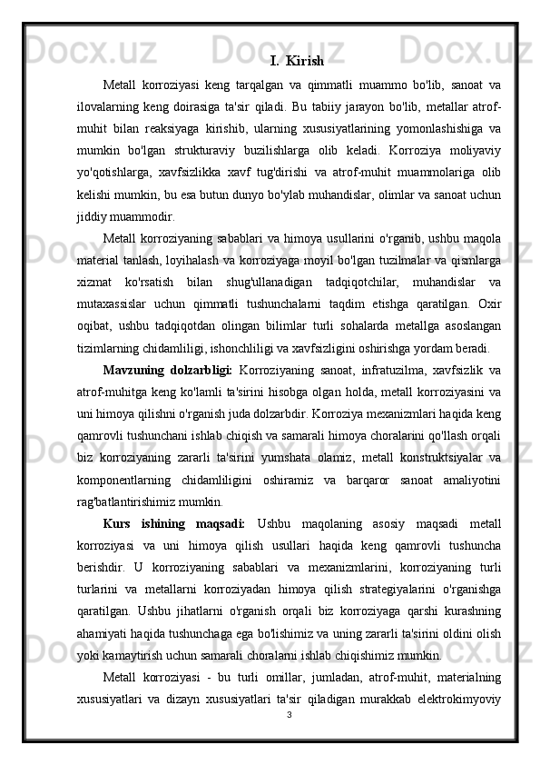 I. Kirish
Metall   korroziyasi   keng   tarqalgan   va   qimmatli   muammo   bo'lib,   sanoat   va
ilovalarning   keng   doirasiga   ta'sir   qiladi.   Bu   tabiiy   jarayon   bo'lib,   metallar   atrof-
muhit   bilan   reaksiyaga   kirishib,   ularning   xususiyatlarining   yomonlashishiga   va
mumkin   bo'lgan   strukturaviy   buzilishlarga   olib   keladi.   Korroziya   moliyaviy
yo'qotishlarga,   xavfsizlikka   xavf   tug'dirishi   va   atrof-muhit   muammolariga   olib
kelishi mumkin, bu esa butun dunyo bo'ylab muhandislar, olimlar va sanoat uchun
jiddiy muammodir.
Metall   korroziyaning   sabablari   va   himoya   usullarini   o'rganib,   ushbu   maqola
material  tanlash, loyihalash va korroziyaga moyil bo'lgan tuzilmalar va qismlarga
xizmat   ko'rsatish   bilan   shug'ullanadigan   tadqiqotchilar,   muhandislar   va
mutaxassislar   uchun   qimmatli   tushunchalarni   taqdim   etishga   qaratilgan.   Oxir
oqibat,   ushbu   tadqiqotdan   olingan   bilimlar   turli   sohalarda   metallga   asoslangan
tizimlarning chidamliligi, ishonchliligi va xavfsizligini oshirishga yordam beradi.
Mavzuning   dolzarbligi:   Korroziyaning   sanoat,   infratuzilma,   xavfsizlik   va
atrof-muhitga   keng   ko'lamli   ta'sirini   hisobga   olgan   holda,  metall   korroziyasini   va
uni himoya qilishni o'rganish juda dolzarbdir. Korroziya mexanizmlari haqida keng
qamrovli tushunchani ishlab chiqish va samarali himoya choralarini qo'llash orqali
biz   korroziyaning   zararli   ta'sirini   yumshata   olamiz,   metall   konstruktsiyalar   va
komponentlarning   chidamliligini   oshiramiz   va   barqaror   sanoat   amaliyotini
rag'batlantirishimiz mumkin.
Kurs   ishining   maqsadi:   Ushbu   maqolaning   asosiy   maqsadi   metall
korroziyasi   va   uni   himoya   qilish   usullari   haqida   keng   qamrovli   tushuncha
berishdir.   U   korroziyaning   sabablari   va   mexanizmlarini,   korroziyaning   turli
turlarini   va   metallarni   korroziyadan   himoya   qilish   strategiyalarini   o'rganishga
qaratilgan.   Ushbu   jihatlarni   o'rganish   orqali   biz   korroziyaga   qarshi   kurashning
ahamiyati haqida tushunchaga ega bo'lishimiz va uning zararli ta'sirini oldini olish
yoki kamaytirish uchun samarali choralarni ishlab chiqishimiz mumkin.
Metall   korroziyasi   -   bu   turli   omillar,   jumladan,   atrof-muhit,   materialning
xususiyatlari   va   dizayn   xususiyatlari   ta'sir   qiladigan   murakkab   elektrokimyoviy
3 