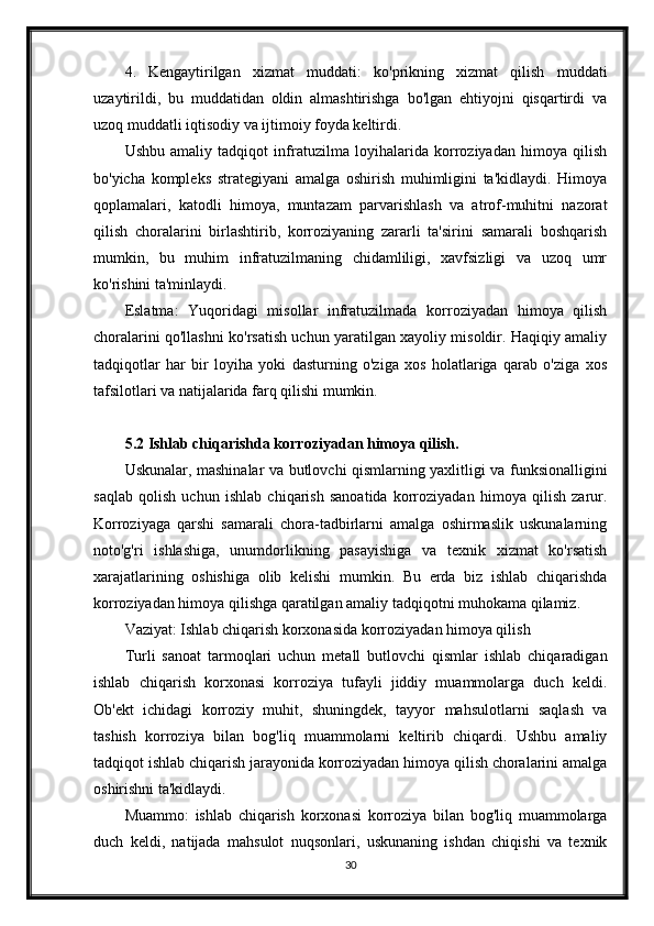 4. Kengaytirilgan   xizmat   muddati:   ko'prikning   xizmat   qilish   muddati
uzaytirildi,   bu   muddatidan   oldin   almashtirishga   bo'lgan   ehtiyojni   qisqartirdi   va
uzoq muddatli iqtisodiy va ijtimoiy foyda keltirdi.
Ushbu   amaliy   tadqiqot   infratuzilma   loyihalarida   korroziyadan   himoya   qilish
bo'yicha   kompleks   strategiyani   amalga   oshirish   muhimligini   ta'kidlaydi.   Himoya
qoplamalari,   katodli   himoya,   muntazam   parvarishlash   va   atrof-muhitni   nazorat
qilish   choralarini   birlashtirib,   korroziyaning   zararli   ta'sirini   samarali   boshqarish
mumkin,   bu   muhim   infratuzilmaning   chidamliligi,   xavfsizligi   va   uzoq   umr
ko'rishini ta'minlaydi.
Eslatma:   Yuqoridagi   misollar   infratuzilmada   korroziyadan   himoya   qilish
choralarini qo'llashni ko'rsatish uchun yaratilgan xayoliy misoldir. Haqiqiy amaliy
tadqiqotlar   har   bir   loyiha   yoki   dasturning   o'ziga   xos   holatlariga   qarab   o'ziga   xos
tafsilotlari va natijalarida farq qilishi mumkin.
5.2 Ishlab chiqarishda korroziyadan himoya qilish.
Uskunalar, mashinalar va butlovchi qismlarning yaxlitligi va funksionalligini
saqlab   qolish   uchun   ishlab   chiqarish   sanoatida   korroziyadan   himoya   qilish   zarur.
Korroziyaga   qarshi   samarali   chora-tadbirlarni   amalga   oshirmaslik   uskunalarning
noto'g'ri   ishlashiga,   unumdorlikning   pasayishiga   va   texnik   xizmat   ko'rsatish
xarajatlarining   oshishiga   olib   kelishi   mumkin.   Bu   erda   biz   ishlab   chiqarishda
korroziyadan himoya qilishga qaratilgan amaliy tadqiqotni muhokama qilamiz.
Vaziyat: Ishlab chiqarish korxonasida korroziyadan himoya qilish
Turli   sanoat   tarmoqlari   uchun   metall   butlovchi   qismlar   ishlab   chiqaradigan
ishlab   chiqarish   korxonasi   korroziya   tufayli   jiddiy   muammolarga   duch   keldi.
Ob'ekt   ichidagi   korroziy   muhit,   shuningdek,   tayyor   mahsulotlarni   saqlash   va
tashish   korroziya   bilan   bog'liq   muammolarni   keltirib   chiqardi.   Ushbu   amaliy
tadqiqot ishlab chiqarish jarayonida korroziyadan himoya qilish choralarini amalga
oshirishni ta'kidlaydi.
Muammo:   ishlab   chiqarish   korxonasi   korroziya   bilan   bog'liq   muammolarga
duch   keldi,   natijada   mahsulot   nuqsonlari,   uskunaning   ishdan   chiqishi   va   texnik
30 