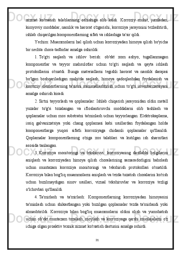 xizmat   ko'rsatish   talablarining   oshishiga   olib   keldi.   Korroziy   muhit,   jumladan,
kimyoviy moddalar, namlik va harorat o'zgarishi, korroziya jarayonini tezlashtirdi,
ishlab chiqarilgan komponentlarning sifati va ishlashiga ta'sir qildi.
Yechim: Muammolarni hal qilish uchun korroziyadan himoya qilish bo'yicha
bir nechta chora-tadbirlar amalga oshirildi:
1. To'g'ri   saqlash   va   ishlov   berish:   ob'ekt   xom   ashyo,   tugallanmagan
komponentlar   va   tayyor   mahsulotlar   uchun   to'g'ri   saqlash   va   qayta   ishlash
protokollarini   o'rnatdi.   Bunga   materiallarni   tegishli   harorat   va   namlik   darajasi
bo'lgan   boshqariladigan   muhitda   saqlash,   himoya   qadoqlashdan   foydalanish   va
korroziy   elementlarning   ta'sirini   minimallashtirish   uchun   to'g'ri   inventarizatsiyani
amalga oshirish kiradi.
2. Sirtni   tayyorlash   va   qoplamalar:   Ishlab   chiqarish   jarayonidan   oldin  metall
yuzalar   to'g'ri   tozalangan   va   ifloslantiruvchi   moddalarni   olib   tashlash   va
qoplamalar uchun mos substratni  ta'minlash uchun tayyorlangan. Elektrokaplama,
issiq   galvanizatsiya   yoki   chang   qoplamasi   kabi   usullardan   foydalangan   holda
komponentlarga   yuqori   sifatli   korroziyaga   chidamli   qoplamalar   qo'llanildi.
Qoplamalar   komponentlarning   o'ziga   xos   talablari   va   kutilgan   ish   sharoitlari
asosida tanlangan.
3. Korroziya   monitoringi   va   tekshiruvi:   korroziyaning   dastlabki   belgilarini
aniqlash   va   korroziyadan   himoya   qilish   choralarining   samaradorligini   baholash
uchun   muntazam   korroziya   monitoringi   va   tekshirish   protokollari   o'rnatildi.
Korroziya bilan bog'liq muammolarni aniqlash va tezda tuzatish choralarini ko'rish
uchun   buzilmaydigan   sinov   usullari,   vizual   tekshiruvlar   va   korroziya   tezligi
o'lchovlari qo'llanildi.
4. Ta'mirlash   va   ta'mirlash:   Komponentlarning   korroziyadan   himoyasini
ta'minlash   uchun   shikastlangan   yoki   buzilgan   qoplamalar   tezda   ta'mirlandi   yoki
almashtirildi.   Korroziya   bilan   bog'liq   muammolarni   oldini   olish   va   yumshatish
uchun ob'ekt  muntazam  tozalash,  moylash  va korroziyaga  qarshi  muolajalarni  o'z
ichiga olgan proaktiv texnik xizmat ko'rsatish dasturini amalga oshirdi.
31 