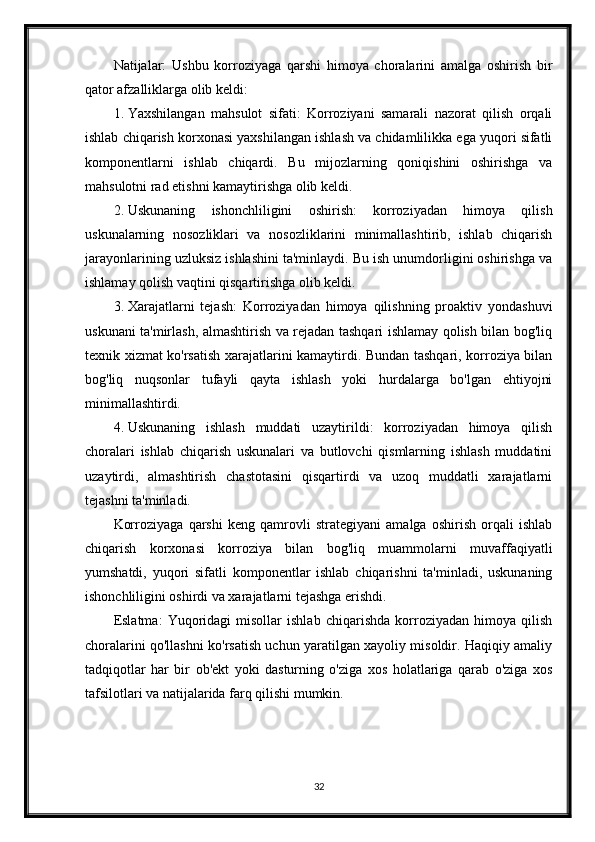 Natijalar:   Ushbu   korroziyaga   qarshi   himoya   choralarini   amalga   oshirish   bir
qator afzalliklarga olib keldi:
1. Yaxshilangan   mahsulot   sifati:   Korroziyani   samarali   nazorat   qilish   orqali
ishlab chiqarish korxonasi yaxshilangan ishlash va chidamlilikka ega yuqori sifatli
komponentlarni   ishlab   chiqardi.   Bu   mijozlarning   qoniqishini   oshirishga   va
mahsulotni rad etishni kamaytirishga olib keldi.
2. Uskunaning   ishonchliligini   oshirish:   korroziyadan   himoya   qilish
uskunalarning   nosozliklari   va   nosozliklarini   minimallashtirib,   ishlab   chiqarish
jarayonlarining uzluksiz ishlashini ta'minlaydi. Bu ish unumdorligini oshirishga va
ishlamay qolish vaqtini qisqartirishga olib keldi.
3. Xarajatlarni   tejash:   Korroziyadan   himoya   qilishning   proaktiv   yondashuvi
uskunani ta'mirlash, almashtirish va rejadan tashqari ishlamay qolish bilan bog'liq
texnik xizmat ko'rsatish xarajatlarini kamaytirdi. Bundan tashqari, korroziya bilan
bog'liq   nuqsonlar   tufayli   qayta   ishlash   yoki   hurdalarga   bo'lgan   ehtiyojni
minimallashtirdi.
4. Uskunaning   ishlash   muddati   uzaytirildi:   korroziyadan   himoya   qilish
choralari   ishlab   chiqarish   uskunalari   va   butlovchi   qismlarning   ishlash   muddatini
uzaytirdi,   almashtirish   chastotasini   qisqartirdi   va   uzoq   muddatli   xarajatlarni
tejashni ta'minladi.
Korroziyaga   qarshi   keng   qamrovli   strategiyani   amalga   oshirish   orqali   ishlab
chiqarish   korxonasi   korroziya   bilan   bog'liq   muammolarni   muvaffaqiyatli
yumshatdi,   yuqori   sifatli   komponentlar   ishlab   chiqarishni   ta'minladi,   uskunaning
ishonchliligini oshirdi va xarajatlarni tejashga erishdi.
Eslatma:   Yuqoridagi   misollar   ishlab   chiqarishda   korroziyadan   himoya   qilish
choralarini qo'llashni ko'rsatish uchun yaratilgan xayoliy misoldir. Haqiqiy amaliy
tadqiqotlar   har   bir   ob'ekt   yoki   dasturning   o'ziga   xos   holatlariga   qarab   o'ziga   xos
tafsilotlari va natijalarida farq qilishi mumkin.
32 