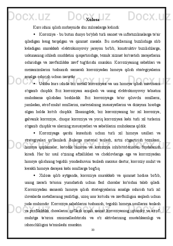 Xulosa
Kurs ishini qilish mobaynida shu xulosalarga kelindi:
 Korroziya - bu butun dunyo bo'ylab turli sanoat va infratuzilmalarga ta'sir
qiladigan   keng   tarqalgan   va   qimmat   masala.   Bu   metallarning   buzilishiga   olib
keladigan   murakkab   elektrokimyoviy   jarayon   bo'lib,   konstruktiv   buzilishlarga,
uskunaning ishlash muddatini  qisqartirishga, texnik xizmat ko'rsatish  xarajatlarini
oshirishga   va   xavfsizlikka   xavf   tug'dirishi   mumkin.   Korroziyaning   sabablari   va
mexanizmlarini   tushunish   samarali   korroziyadan   himoya   qilish   strategiyalarini
amalga oshirish uchun zarurdir.
 Ushbu kurs ishida biz metall korroziyasi  va uni himoya qilish mavzusini
o'rganib   chiqdik.   Biz   korroziyani   aniqlash   va   uning   elektrokimyoviy   tabiatini
muhokama   qilishdan   boshladik.   Biz   korroziyaga   ta'sir   qiluvchi   omillarni,
jumladan, atrof-muhit omillarini, materialning xususiyatlarini va dizaynni hisobga
olgan   holda   ko'rib   chiqdik.   Shuningdek,   biz   korroziyaning   bir   xil   korroziya,
galvanik   korroziya,   chuqur   korroziya   va   yoriq   korroziyasi   kabi   turli   xil   turlarini
o'rganib chiqdik va ularning xususiyatlari va sabablarini muhokama qildik.
 Korroziyaga   qarshi   kurashish   uchun   turli   xil   himoya   usullari   va
strategiyalari   qo'llaniladi.   Bularga   material   tanlash,   sirtni   o'zgartirish   texnikasi,
himoya   qoplamalar,   katodik   himoya   va   korroziya   inhibitörlerinden   foydalanish
kiradi.   Har   bir   usul   o'zining   afzalliklari   va   cheklovlariga   ega   va   korroziyadan
himoya qilishning tegishli yondashuvini tanlash maxsus dastur, korroziy muhit va
kerakli himoya darajasi kabi omillarga bog'liq.
 Xulosa   qilib   aytganda,   korroziya   murakkab   va   qimmat   hodisa   bo'lib,
uning   zararli   ta'sirini   yumshatish   uchun   faol   choralar   ko'rishni   talab   qiladi.
Korroziyadan   samarali   himoya   qilish   strategiyalarini   amalga   oshirish   turli   xil
ilovalarda metallarning yaxlitligi, uzoq umr ko'rishi va xavfsizligini saqlash uchun
juda muhimdir. Korroziya sabablarini tushunish, tegishli himoya usullarini tanlash
va  profilaktika   choralarini   qo'llash   orqali   sanoat   korroziyaning  iqtisodiy   va   atrof-
muhitga   ta'sirini   minimallashtirishi   va   o'z   aktivlarining   mustahkamligi   va
ishonchliligini ta'minlashi mumkin.
33 