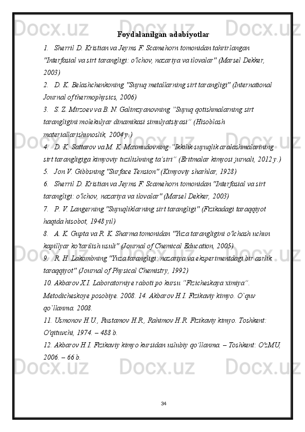 Foydalanilgan adabiyotlar
1. Sherril D. Kristian va Jeyms F. Scamehorn tomonidan tahrirlangan 
"Interfasial va sirt tarangligi: o'lchov, nazariya va ilovalar" (Marsel Dekker, 
2003)
2. D. K. Belashchenkoning "Suyuq metallarning sirt tarangligi" (International 
Journal of thermophysics, 2006)
3. S. Z. Mirzoev va B. N. Galimzyanovning “Suyuq qotishmalarning sirt 
tarangligini molekulyar dinamikasi simulyatsiyasi” (Hisoblash 
materiallarishunoslik, 2004 y.)
4. D. K. Sattarov va M. K. Maxmudovning “Ikkilik suyuqlik aralashmalarining 
sirt tarangligiga kimyoviy tuzilishning ta’siri” (Eritmalar kimyosi jurnali, 2012 y.)
5. Jon V. Gibbsning "Surface Tension" (Kimyoviy sharhlar, 1928)
6. Sherril D. Kristian va Jeyms F. Scamehorn tomonidan "Interfasial va sirt 
tarangligi: o'lchov, nazariya va ilovalar" (Marsel Dekker, 2003)
7. P. V. Langerning "Suyuqliklarning sirt tarangligi" (Fizikadagi taraqqiyot 
haqida hisobot, 1948 yil)
8. A. K. Gupta va R. K. Sharma tomonidan "Yuza tarangligini o'lchash uchun 
kapillyar ko'tarilish usuli" (Journal of Chemical Education, 2005)
9. R. H. Lakombning "Yuza tarangligi: nazariya va eksperimentdagi bir asrlik 
taraqqiyot" (Journal of Physical Chemistry, 1992)
10. Akbarov X.I. Laboratorniye raboti po kursu “Fizicheskaya ximiya”. 
Metodicheskoye posobiye. 2008. 14. Akbarov H.I. Fizikaviy kimyo. O`quv 
qo`llanma. 2008.
11. Usmonov H.U., Rustamov H.R., Rahimov H.R. Fizikaviy kimyo. Toshkent: 
O'qituvchi, 1974. – 488 b.
12. Akbarov H.I. Fizikaviy kimyo kursidan uslubiy qo’llanma. – Toshkent: O'zMU,
2006. – 66 b. 
34 