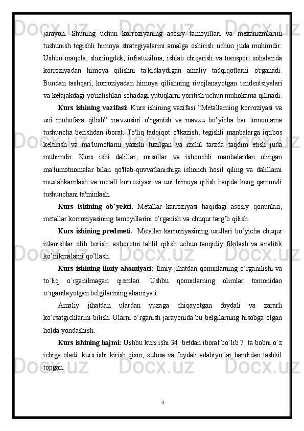 jarayon.   Shuning   uchun   korroziyaning   asosiy   tamoyillari   va   mexanizmlarini
tushunish   tegishli   himoya   strategiyalarini   amalga   oshirish   uchun   juda   muhimdir.
Ushbu   maqola,   shuningdek,   infratuzilma,   ishlab   chiqarish   va   transport   sohalarida
korroziyadan   himoya   qilishni   ta'kidlaydigan   amaliy   tadqiqotlarni   o'rganadi.
Bundan   tashqari,   korroziyadan   himoya   qilishning   rivojlanayotgan   tendentsiyalari
va kelajakdagi yo'nalishlari sohadagi yutuqlarni yoritish uchun muhokama qilinadi.
Kurs   ishining   vazifasi:   Kurs   ishining   vazifasi   “Metallarning   korroziyasi   va
uni   muhofaza   qilish”   mavzusini   o’rganish   va   mavzu   bo’yicha   har   tomonlama
tushuncha   berishdan   iborat.   To'liq   tadqiqot   o'tkazish,   tegishli   manbalarga   iqtibos
keltirish   va   ma'lumotlarni   yaxshi   tuzilgan   va   izchil   tarzda   taqdim   etish   juda
muhimdir.   Kurs   ishi   dalillar,   misollar   va   ishonchli   manbalardan   olingan
ma'lumotnomalar   bilan   qo'llab-quvvatlanishiga   ishonch   hosil   qiling   va   dalillarni
mustahkamlash   va  metall  korroziyasi   va  uni  himoya  qilish  haqida   keng  qamrovli
tushunchani ta'minlash.
Kurs   ishining   ob`yekti.   Metallar   karroziyasi   haqidagi   asosiy   qonunlari,
metallar korroziyasining tamoyillarini o’rganish va chuqur targ’b qilish.
Kurs ishining predmeti.    Metallar  karroziyasining  usullari  bo’yicha chuqur
izlanishlar   olib   borish,   axborotni   tahlil   qilish   uchun   tanqidiy   fikrlash   va   analitik
ko’nikmalarni qo’llash.
Kurs ishining ilmiy ahamiyati:   Ilmiy jihatdan qonunlarning o`rganilishi  va
to`liq   o`rganilmagan   qismlari.   Ushbu   qonunlarning   olimlar   tomonidan
o`rganilayotgan belgilarining ahamiyati.
Amaliy   jihatdan   ulardan   yuzaga   chiqayotgan   foydali   va   zararli
ko`rsatgichlarini bilish. Ularni o`rganish jarayonida bu belgilarning hisobga olgan
holda yondashish. 
Kurs ishining hajmi:  Ushbu kurs ishi 34  betdan iborat bo`lib 7  ta bobni o`z
ichiga oladi, kurs ishi  kirish qism,  xulosa va foydali  adabiyotlar  bandidan tashkil
topgan. 
4 