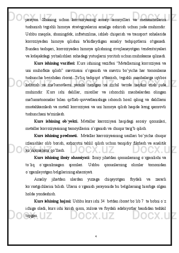 jarayon.   Shuning   uchun   korroziyaning   asosiy   tamoyillari   va   mexanizmlarini
tushunish   tegishli   himoya   strategiyalarini   amalga   oshirish   uchun   juda   muhimdir.
Ushbu   maqola,   shuningdek,   infratuzilma,   ishlab   chiqarish   va   transport   sohalarida
korroziyadan   himoya   qilishni   ta'kidlaydigan   amaliy   tadqiqotlarni   o'rganadi.
Bundan   tashqari,   korroziyadan   himoya   qilishning   rivojlanayotgan   tendentsiyalari
va kelajakdagi yo'nalishlari sohadagi yutuqlarni yoritish uchun muhokama qilinadi.
Kurs   ishining   vazifasi:   Kurs   ishining   vazifasi   “Metallarning   korroziyasi   va
uni   muhofaza   qilish”   mavzusini   o’rganish   va   mavzu   bo’yicha   har   tomonlama
tushuncha   berishdan   iborat.   To'liq   tadqiqot   o'tkazish,   tegishli   manbalarga   iqtibos
keltirish   va   ma'lumotlarni   yaxshi   tuzilgan   va   izchil   tarzda   taqdim   etish   juda
muhimdir.   Kurs   ishi   dalillar,   misollar   va   ishonchli   manbalardan   olingan
ma'lumotnomalar   bilan   qo'llab-quvvatlanishiga   ishonch   hosil   qiling   va   dalillarni
mustahkamlash   va  metall  korroziyasi   va  uni  himoya  qilish  haqida   keng  qamrovli
tushunchani ta'minlash.
Kurs   ishining   ob`yekti.   Metallar   karroziyasi   haqidagi   asosiy   qonunlari,
metallar korroziyasining tamoyillarini o’rganish va chuqur targ’b qilish.
Kurs ishining predmeti.    Metallar  karroziyasining  usullari  bo’yicha chuqur
izlanishlar   olib   borish,   axborotni   tahlil   qilish   uchun   tanqidiy   fikrlash   va   analitik
ko’nikmalarni qo’llash.
Kurs ishining ilmiy ahamiyati:   Ilmiy jihatdan qonunlarning o`rganilishi  va
to`liq   o`rganilmagan   qismlari.   Ushbu   qonunlarning   olimlar   tomonidan
o`rganilayotgan belgilarining ahamiyati.
Amaliy   jihatdan   ulardan   yuzaga   chiqayotgan   foydali   va   zararli
ko`rsatgichlarini bilish. Ularni o`rganish jarayonida bu belgilarning hisobga olgan
holda yondashish. 
Kurs ishining hajmi:  Ushbu kurs ishi 34  betdan iborat bo`lib 7  ta bobni o`z
ichiga oladi, kurs ishi  kirish qism,  xulosa va foydali  adabiyotlar  bandidan tashkil
topgan. 
4
